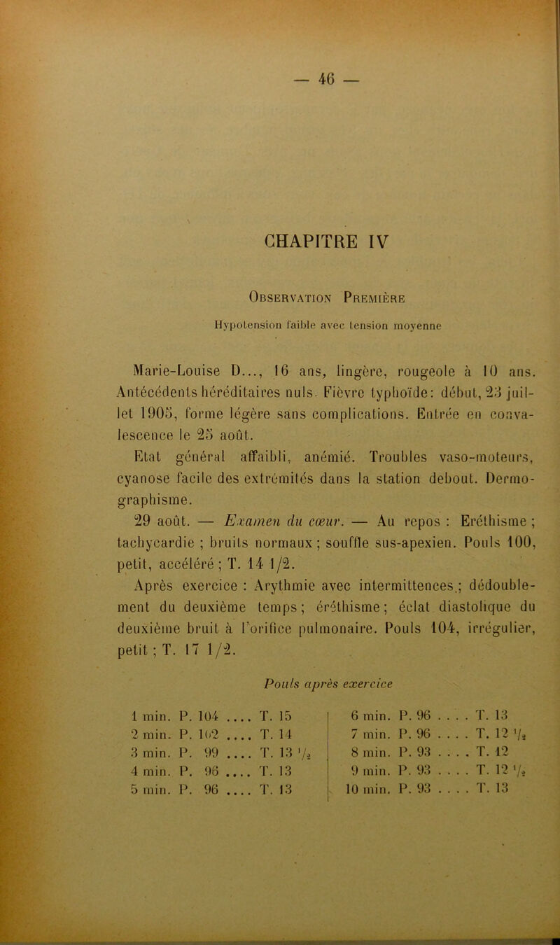 CHAPITRE IV Observation Première Hypotension faible avec tension moyenne Marie-Louise D..., 16 ans, lingère, rougeole à 10 ans. Antécédents héréditaires nuis. Fièvre typhoïde: début, *23 juil- let 1905, forme légère sans complications. Entrée en conva- lescence le 25 août. Etat général affaibli, anémié. Troubles vaso-moteurs, cyanose facile des extrémités dans la station debout. Dermo- graphisme. 29 août. — Examen du cœur. — Au repos : Eréthisme ; tachycardie ; bruits normaux; souffle sus-apexien. Pouls 100, petit, accéléré; T. 14 1/2. Après exercice : Arythmie avec intermittences.; dédouble- ment du deuxième temps; éréthisme; éclat diastolique du deuxième bruit à l’orifice pulmonaire. Pouls 104, irrégulier, petit ; T. 17 1/2. Pouls après exercice 1 min. P. 1Ü4 .... T. 15 6 min. P. 96 . . . . T. 13 2 min. P. 1(>2 .... T. 14 7 min. P. 96 T. 12 Vi 3 min. P. 99 .... T. 13 'A 8 min. P. 93 T. 12 4 min. P. 96 .... T. 13 9 min. P. 93 . . . . T. 12 V,