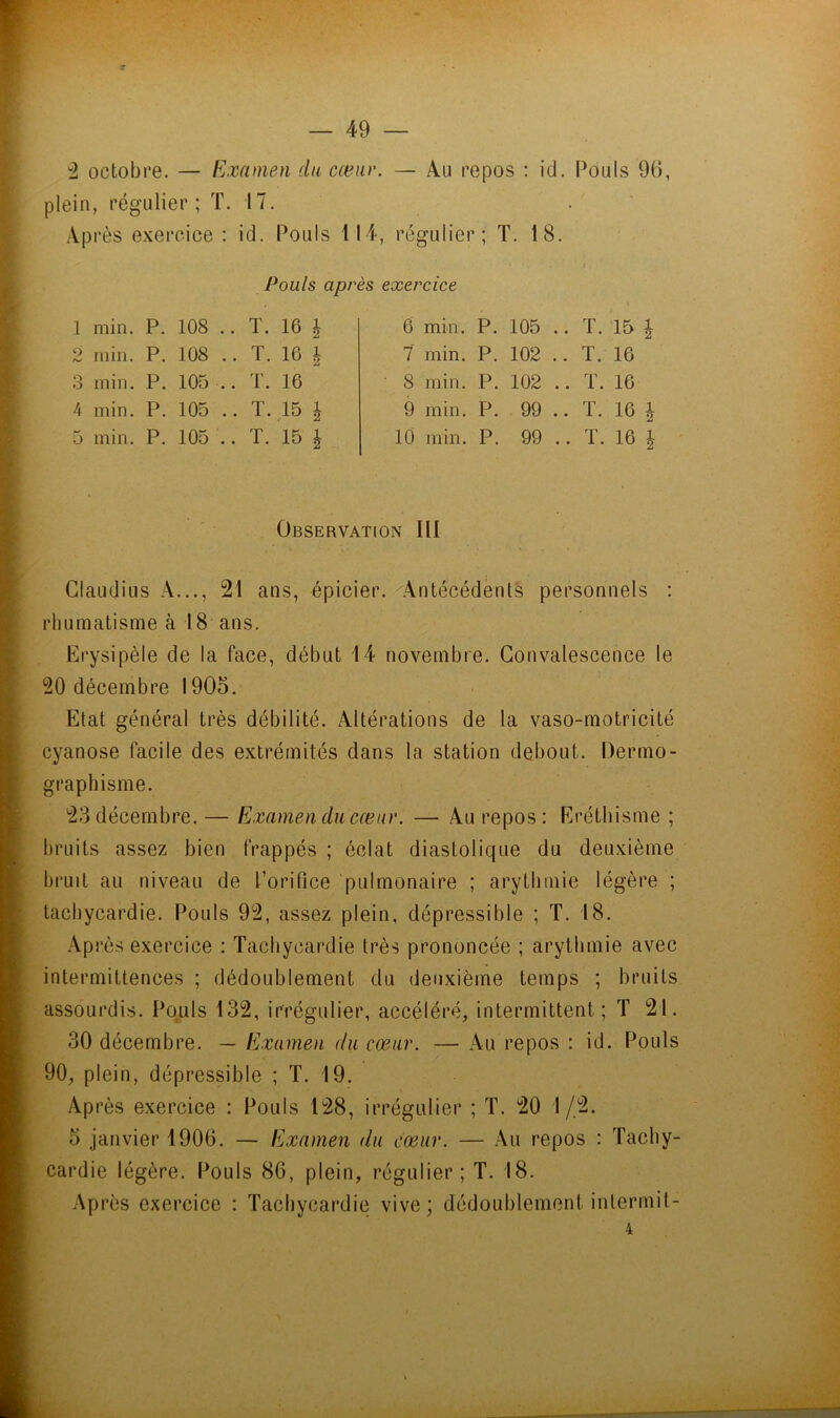 — 49 — ''1 octobre. — Examen du cœur. — Au repos : id. Pouls 96, plein, régulier ; ï. 17. . ‘ Après exercice : id. Pouls 114, régulier ; T. 18. Pouls après exercice 1 min. P. 108 .. T. 16 | 2 min. P. 108 .. T. 16 | .3 min. P. 105 .. T. 16 4 min. P. 105 .. T. 15 ^ 5 min. P. 105 .. T. 15 ^ 6 min. P. 105 .. T. 15 ^ 7 min. P. 102 .. T. 16 S min. P. 102 .. ï. 16 9 min. P. 99 .. T. 16 | 10 min. P. 99 .. T. 16 1 Observation III Claudius A..., 21 ans, épicier./'Antécédents personnels : rhumatisme à 18 ans. Erysipèle de la face, début 14 novembre. Convalescence le 20 décembre 1905. Etat général très débilité. Altérations de la vaso-motricité cyanose facile des extrémités dans la station debout. Dermo- graphisme. 23 décembre. — Examen ducæur. — Au repos: Eréthisme ; bruits assez bien frappés ; éclat diastolique du deuxième bruit au niveau de l’orifice 'pulmonaire ; arythmie légère ; tachycardie. Pouls 92, assez plein, dépressible ; T. 18. Après exercice : Tachycardie très prononcée ; arythmie avec intermittences ; dédoublement du deuxième temps ; bruits assourdis. Pouls 132, irrégulier, accéléré, intermittent; T 21. 30 décembre. — Examen du cœur. — Au repos : id. Pouls 90, plein, dépressible ; T. 19. Après exercice : Pouls 128, irrégulier ; T. 20 1/2. 5 janvier 1906. — Examen du cœur. — Au repos : Tachy- cardie légère. Pouls 86, plein, régulier; T. 18. Après exercice : Tachycardie vive; dédoublement intermit-