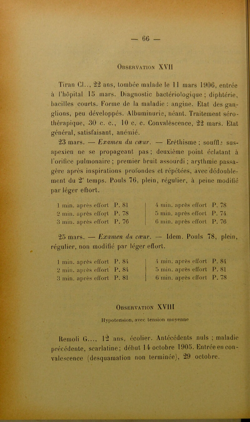 6G Observation XVll Tirai! Cl.., 22 ans, tombée malade le 11 mars 1906, entrée à riîôpital 15 mars. Diagnostic bactériologique ; diphtérie, bacilles courts. Forme de la maladie: angine. Etat des gan- glions, peu développés. Albuminurie, néant. Traitement séro- thérapique, -30 c. c., 10 c. c. Convaléscence, 22 mars. Etat général, satisfaisant, anémié. 23 mars. — Examen du cœur. — Eréthisme ; souftle sus- apexien ne se propageant pas ; deuxième point éclatant à l’orifice pulmonaire ; premier bruit assourdi ; arythmie pas.sa- gère après inspirations prol'ondes et répétées, avec dédouble- ment du 2' temps. Pouls 76, plein, régulier, à peine modilié par léger effort. 1 min. après effort P. 81 2 min. après effort P. 78 3 min. après effort P. 76 4 min. après effort P. 78 5 min. après effort P. 74 6 min. après effort P. 76 25 mars. — Examen du cœur. — Idem. Pouls 78, plein, régulier, non modifié par léger effort. 1 min. après effort P. 84 2 min. après effort P. 84 3 min. après effort P. 81 4 min. après effort P. 84 ù min. après effort P. 81 6 min. après effort P. 78 Observation XVllI Hypotension, avec tension moyenne Uenioli G..., 12 ans, écolier. Antécédents nuis ; maladie précédente, scarlatine; début 14 octobre 1905. Entréeen con- valescence (desquamation non terminée), 29 octobre.