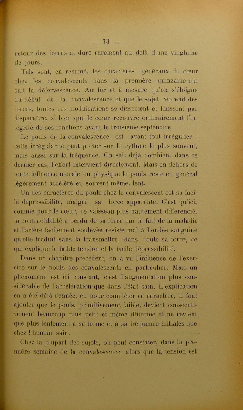 retour des forces et dure rarement au delà d’une vingtaine de jours. 'Fels sont, en résumé, les caractères généraux du cœur chez les convalescents dans la première quinzaine qui suit la défervescence. Au fur et à mesure qu’on s’éloigne du début de la convalescence et que le sujet reprend des forces, toutes ces modifications se dissocient et finissent par « disparaitre, si bien que le cœur recouvre ordinairement l’in- tégrité de .ses fonctions avant le troisième septénaire. Le ])ouls de la convalescence est avant tout irrégulier ; celte irrégularité peut porter sur le rythme le plus souvent, mais aussi sur la fréquence. On sait déjà combien, dans ce dernier cas, l’effort intervient directement. Mais en dehors de toute influence morale ou physique le pouls reste en général légèrement accéléré et, souvent même, lent. Un des caractères du pouls chez le convalescent est sa faci- le dépressibilité, malgré sa force apparente. C’est qu’ici, comme pour le cœur, ce vaisseau plus hautement différencié, la contractibilité a perdu de sa force par le fait de la maladie et l’artère facilement soulevée résiste mal à l’ondée sanguine qu’elle traduit sans la transmettre dans toute sa force, ce qui explique la faible tension et la facile dépressibilité. Dans un chapitre précédent, on a vu l’influence de l’exer- cice sur le pouls des convalescents en particulier. Mais un phénomène est ici constant, c’est l’augmentation plus con- sidérable de l’accélération que dans l’état sain. L’explication en a été déjà donnée, et, pour compléter ce caractère, il faut ajouter que le pouls, primitivement faible, devient consécuti- vement beaucoup plus petit et même filiforme et ne revient que plus lentement à sa forme et à sa fréquence initiales que chez l’homme sain. (3hez la ])lu])art des sujets, on peut constater, dans la pre- mière semaine de la convalescence, alors que la tension est