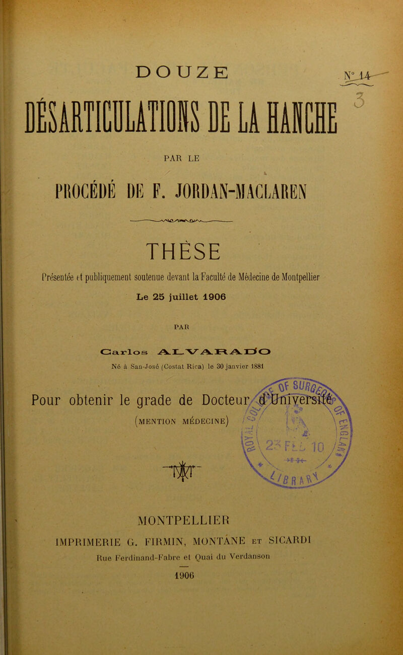 DOUZE E LA HAÏ üll j 3 PAR LE Z PROCEDE DE F. JORDAN-MACLAREN THÈSE Présentée et publiquement soutenue devant la Faculté de Médecine de Montpellier Le 25 juillet 1906 PAR Carlos Né à San-José (Costat Rica) le 30 janvier 1881 Pour obtenir le grade de Docteur d f V/ / /<§7 (mention médecine) ifr MONTPELLIER IMPRIMERIE G. FIRMIN, MONTANE et SICARDl Rue Ferdinand-Fabre el Quai du Verdauson 1906