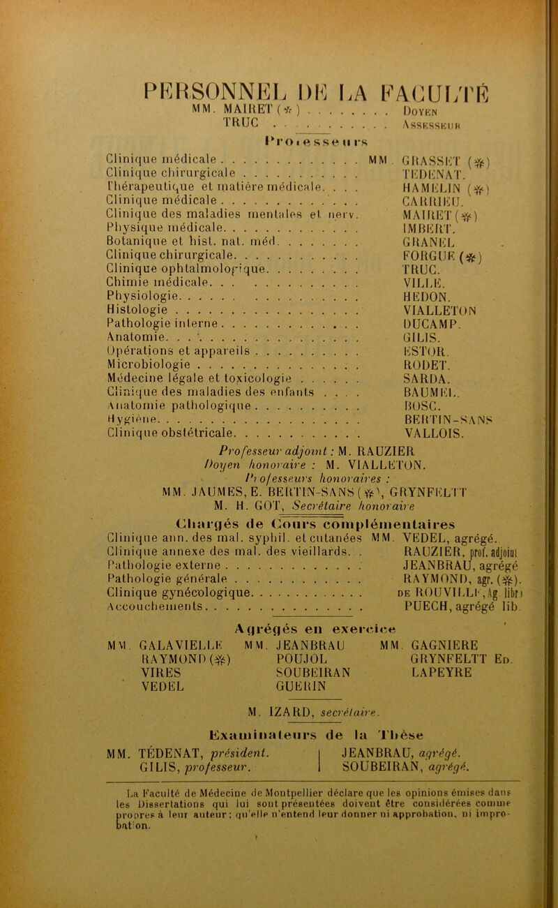 PERSONNEL DE LA FACULTÉ MM. MAIItET (* ) Doïkn TRUC . • Assesseur Proiftssems Clinique médicale MM. GRASSET (#•) Clinique chirurgicale TEDENAT. Thérapeutique et matière médicale. . . . HAMELJN (>fr) Clinique médicale CARRIEfJ. Clinique des maladies mentales et nerv. MAIRET(^) Physique médicale IMBERT. Botanique et hist. nat. méd GRANEL Clinique chirurgicale FORGIJE (*j Clinique ophtalmologique TRUC. Chimie médicale VILLE. Physiologie HEDON. Histologie VIALLETON Pathologie interne DUCAMP. Anatomie. . . ’ GILIS. Opérations et appareils ESTOR. Microbiologie RODET. Médecine légale et toxicologie SARDA. Clinique des maladies des enfants .... BAUMEL. Anatomie pathologique BOSC. Hygiène BERTIN-SANS Clinique obstétricale VALLOIS. Professeur adjoint : M. RAUZIER Doyen honoraire : M. VIALLETON. Professeurs honoraires : MM. JAUMES, E. BERTIN-SANS ( .$\ GRYNFELTT M. H. GOT, Secrétaire honoraire (Chargés de Cours complémentaires Clinique ann. des mal. syphil. et cutanées MM. YEDEL, agrégé. Clinique annexe des mal. des vieillards. . RAUZIER, prof, adjoiül Pathologie externe JEANBRAU, agrégé Pathologie générale RA YMOND, agr. {$£). Clinique gynécologique de ROUVILLIqAg libn Accouchements PUECH, agrégé lib M VI Agrégés en exercice GALAVIELLE RAYMOND (#) VIRES VEDEL MM. JEANBRAU POUJOL SOUBEIRAN GUERIN MM. GAGNIERE GRYNFELTT En. LAPEYRE M. 1ZARD, secrétaire. MM. Examinateurs de la Thèse TÉDENAT, président. JEANBRAU, ayrégé. GILIS, professeur. SOUBEIRAN, agrégé. La Faculté de Médecine de Montpellier déclare que les opinions émises dans les Dissertations qui lui sont présentées doivent être considérées comme propres à leur auteur; qu’elle n’entend leur donner ni approbation, ni impro- bat:on. f