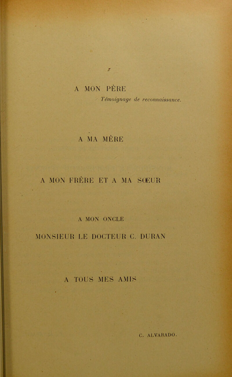 A MON PÈRE Témoignage de reconnaissance. A MA MÈRE A MON FRÈRE ET A MA SOEUR A MON ONCLE MONSIEUR LE DOCTEUR C. DURAN A TOUS MES AMIS