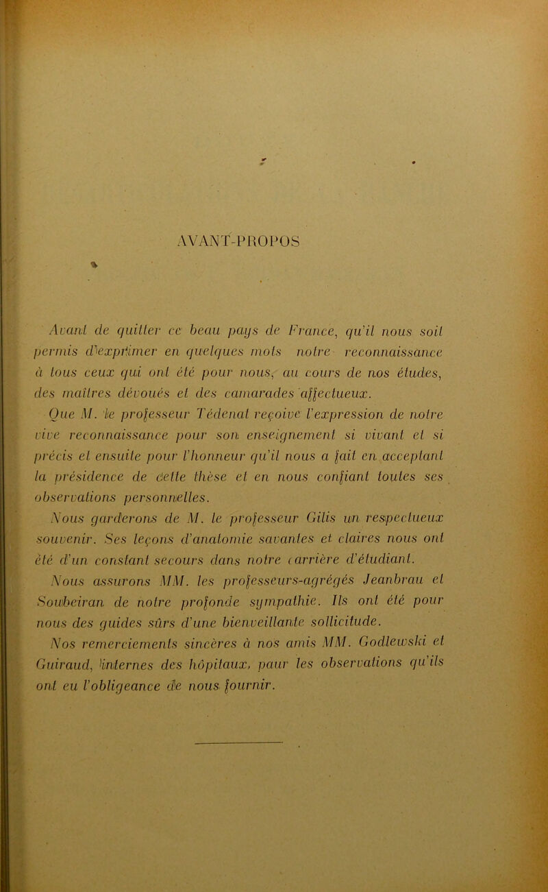 AVANT-PROPOS % Avant de quitter ce beau pays de France, quil nous soit permis dJexpiimer en quelques mots notre reconnaissance à tous ceux qui ont été pour nous, au cours de nos études, des maîtres dévoués et des camarades affectueux. Que M. ke prolesseur Tédenat reçoive l'expression de notre vive reconnaissance pour son enseignement si vivant et si précis et ensuite pour l'honneur qu'il nous a lait en acceptant la présidence de dette thèse et en nous confiant toutes ses observations personnelles. Nous garderons cle M. le professeur Gilis un respectueux souvenir. Ses leçons d'anatomie savantes et claires nous ont été d'un constant secours dans notre (arrière d'étudiant. Nous assurons MM. les professeurs-agrégés Jeanbrau et Sowbeiran de notre profonde sympathie. Ils ont été pour nous des guides sûrs d'une bienveillante sollicitude. Nos remerciements sincères à nos amis MM. Godlewski et Guiraud, !internes des hôpitaux, paur les observations cju ils ont eu l’obligeance de nous fournir.