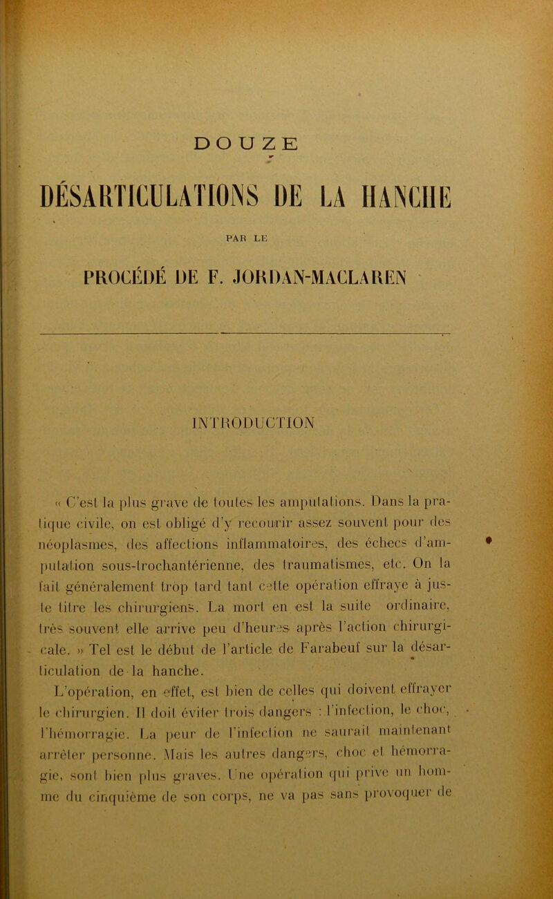 DÉSARTICULATIONS DE LA HANCHE PAR LE PROCÉDÉ ÜE F. JORDAN-MACLAREN INTRODUCTION « C’est la plus grave de Iouïes les amputai ions. Dans la pra- tique civile, on esl obligé d’y recourir assez souvent pour des néoplasmes, des affections inflammatoires, des échecs d'am- putation sous-lrochantérienne, des traumatismes, etc. On la fait généralement trop tard tant celte opération effraye à jus- te titre les chirurgiens. La mort en est la suite ordinaire, liés souvent elle arrive peu d heures après 1 action chirurgi- cale. » Tel est le début de l’article de Farabeuf sur la désar- ticulation de la hanche. L’opération, en effet, esl bien de celles qui doivent effrayer le chirurgien. 11 doit éviter trois dangers : I infection, le choc, rhémorragie. La peur de l’infection ne saurait maintenant arrêter personne. Mais les autres dangers, choc et hémorra- gie, sont bien plus graves. Une opération qui prive un hom- me du cinquième de son corps, ne va pas sans provoque! île