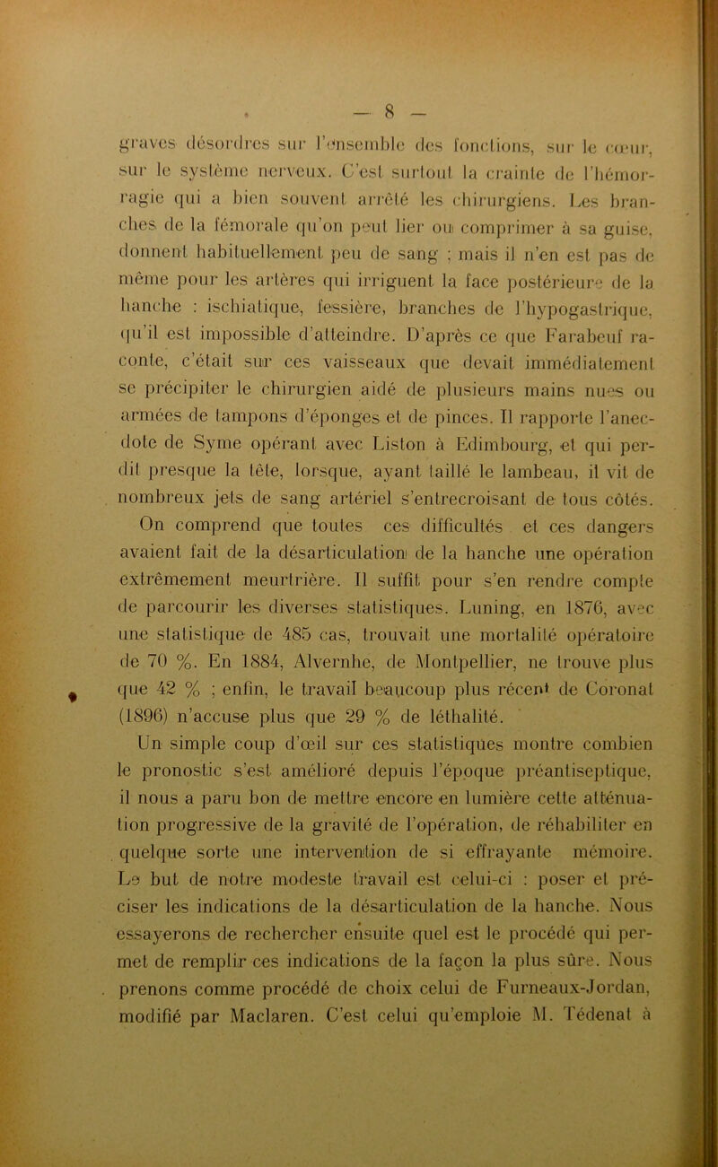 graves désordres sur l’ensemble des fonctions, sur le coeur, sur le système nerveux. G’est surtout la crainte de l'hémor- ragie qui a bien souvent arrêté les chirurgiens. Les bran- ches de la fémorale qu’on peut lier oui comprimer à sa guise, donnent habituellement peu de sang ; mais il n’en est pas de même pour les artères qui irriguent la face postérieure de la hanche : ischia liftie, fessière, branches de l’hypogastrique, qu’il est impossible d’atteindre. D’après ce que Farabeuf ra- conte, c’était sur ces vaisseaux que devait immédiatement se précipiter le chirurgien aidé de plusieurs mains nues ou armées de tampons d’éponges et de pinces. Il rapporte l’anec- dote de Syme opérant avec Liston à Edimbourg, et qui per- dit presque la tête, lorsque, ayant taillé le lambeau, il vit de nombreux jets de sang artériel s’entrecroisant de tous côtés. On comprend que toutes ces difficultés et ces dangers avaient fait de la désarticulation de la hanche une opération extrêmement meurtrière. Il suffit pour s’en rendre compte de parcourir les diverses statistiques. Luning, en 1876, avec une statistique de 485 cas, trouvait une mortalité opératoire de 70 %. En 1884, Alvernhc, de Montpellier, ne trouve plus que 42 % ; enfin, le travail beaucoup plus récent de Coronat (1896) n’accuse plus que 29 % de léthalité. Un simple coup d’œil sur ces statistiques montre combien le pronostic s’est amélioré depuis l’époque préantiseptique, il nous a paru bon de mettre encore en lumière cette atténua- tion progressive de la gravité de l’opération, de réhabiliter en quelque sorte une intervention de si effrayante mémoire. Le but de notre modeste travail est celui-ci : poser et pré- ciser les indications de la désarticulation de la hanche. Nous essayerons de rechercher ensuite quel est le procédé qui per- met de remplir ces indications de la façon la plus sûre. Nous prenons comme procédé de choix celui de Furneaux-Jordan, modifié par Maclaren. C’est celui qu’emploie M. Tédenal à