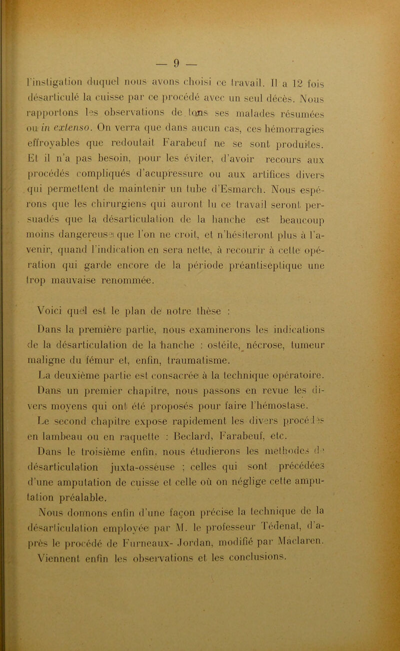 l’instigation duquel nous avons choisi ce travail. Tl a 12 fois désarticulé la cuisse par ce procédé avec un seul décès. Nous rapportons les observations de Ions, ses malades résumées ou in extenso. On verra que dans aucun cas, ces hémorragies effroyables que redoutait Farabeuf ne se sont produites. El il n’a pas besoin, pour les éviter, d’avoir recours aux procédés compliqués d’acupressure ou aux artifices divers qui permettent de maintenir un tube d’Esmarch. Nous espé- rons que les chirurgiens qui auront lu ce travail seront per- suadés que la désarticulation de la hanche est beaucoup moins dangereuse) que l’on ne croit, et n’hésiteront plus à l’a- venir, quand l’indication en sera nette, à recourir à cette opé- ration qui garde encore de la période préantisep tique une trop mauvaise renommée. Voici quel est le plan de notre thèse : Dans la première partie, nous examinerons les indications de la désarticulation de la hanche : ostéite, nécrose, tumeur maligne du fémur et, enfin, traumatisme. La deuxième partie est consacrée à la technique opératoire. Dans un premier chapitre, nous passons en revue les di- vers moyens qui ont été proposés pour faire l’hémostase. Le second chapitre expose rapidement les divers procédés en lambeau ou en raquette : Beclard, Farabeuf, etc. Dans le troisième enfin, nous étudierons les méthodes de désarticulation juxta-osséuse ; celles qui sont précédées d’une amputation de cuisse et celle où on néglige celle ampu- tation préalable. Nous donnons enfin d’une façon précise la technique de la désarticulation employée) par M. le professeur 1 édenal, d a- près le procédé de Furneaux- Jordan, modifié par Màclaren. Viennent enfin les observations et les conclusions.