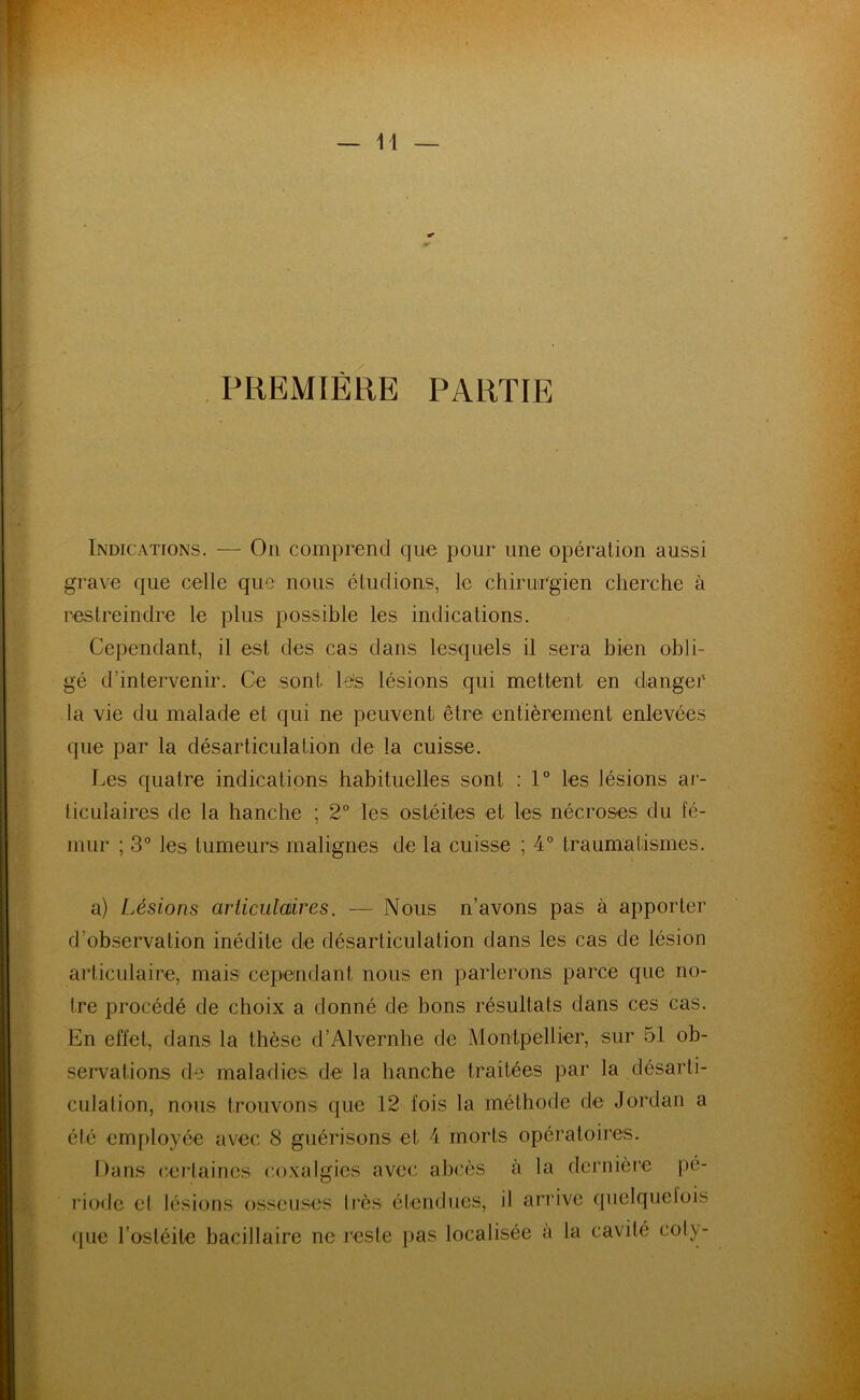 PREMIÈRE PARTIE Indications. — On comprend que pour une opération aussi grave que celle que nous étudions, le chirurgien cherche à restreindre le plus possible les indications. Cependant, il est des cas dans lesquels il sera bien obli- gé d’intervenir. Ce sont lés lésions qui mettent en danger la vie du malade et qui ne peuvent être entièrement enlevées que par la désarticulation de la cuisse. Les quatre indications habituelles sont : 1° les lésions ar- ticulaires de la hanche ; 2° les ostéites et les nécroses du fé- mur ; 3° les tumeurs malignes de la cuisse ; 4° traumatismes. a) Lésions articulaires. — Nous n’avons pas à apporter d’observation inédite de désarticulation dans les cas de lésion articulaire, mais cependant nous en parlerons parce que no- tre procédé de choix a donné de bons résultats dans ces cas. En effet, dans la thèse d’Alvernhe de Montpellier, sur 51 ob- servations de maladies de la hanche traitées par la désarti- culation, nous trouvons que 12 fois la méthode de Jordan a élé employée avec 8 guérisons et 4 morts opératoires. Dans certaines coxalgies avec abcès à la dernière pé- riode el lésions osseuses très étendues, il arrive quelquclois que l’ostéite bacillaire ne reste pas localisée à la cavité col}'-