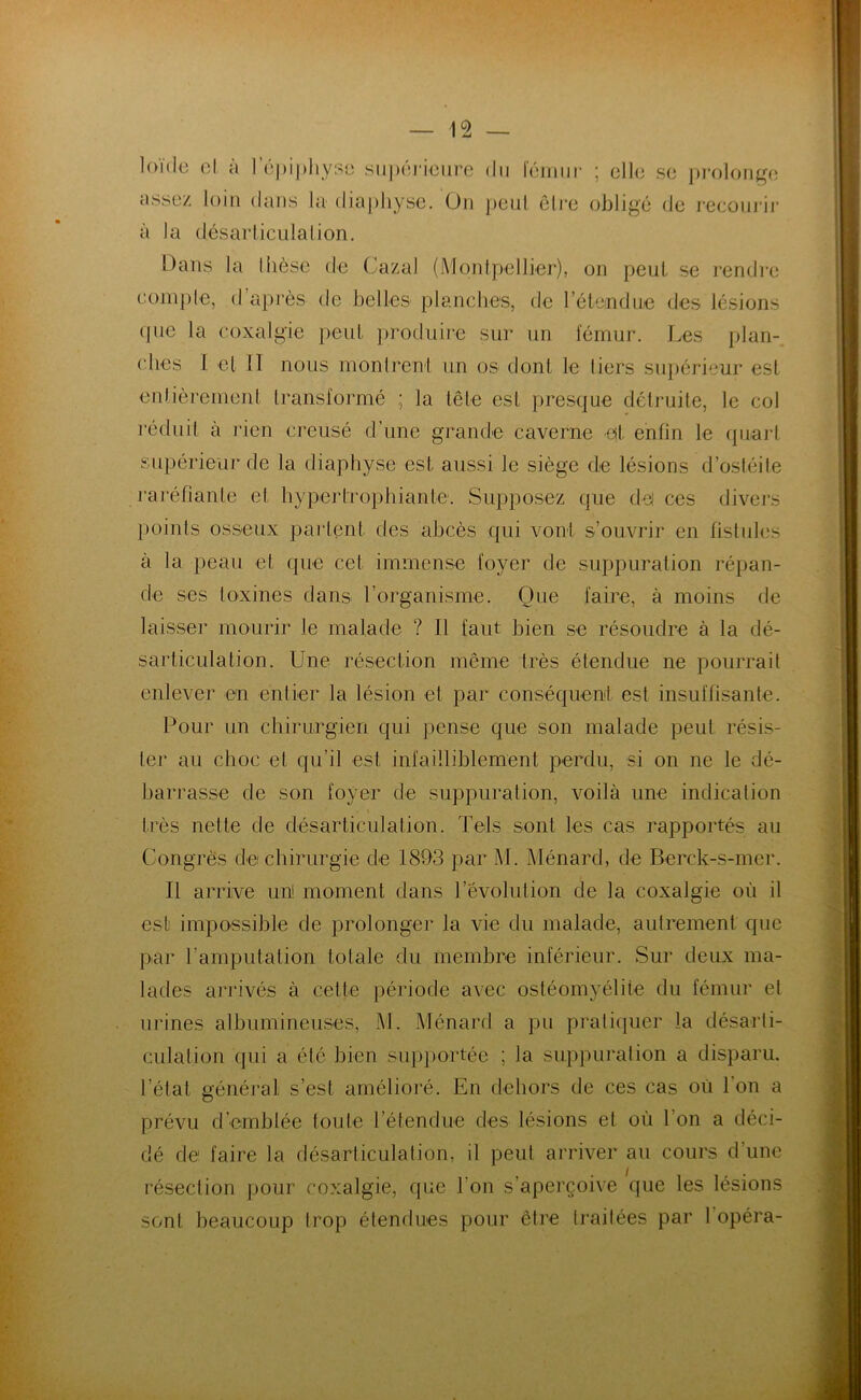 1 ou le cl à l'épiphyse supérieure du le assez loin dans la diaphyse. On peut à la désarticulation. mur cire ; clic sc prolonge obligé de recourir Dans la Ihèsc de Gazai (Montpellier), on peut se rendre compte, d’après de belles planches, de l'étendue des lésions que la coxalgie peut produire sur un fémur. Les plan- ches I cl 11 nous montrent un os dont le liers supérieur est entièrement transformé ; la tête est presque détruite, le col réduit à rien creusé d’une grande caverne et enfin le quart supérieur de la diaphyse est aussi le siège de lésions d’ostéite raréfiante et hyperfrophianle. Supposez que del ces divers points osseux parlent des abcès qui vont s’ouvrir en fistules à la peau et que cet immense foyer de suppuration répan- de ses toxines dans l’organisme. Que faire, à moins de laisser mourir le malade ? Il faut bien se résoudre à la dé- sarticulation. Une résection même très étendue ne pourrait enlever en entier la lésion et par conséquent est insuffisante. Pour un chirurgien qui pense que son malade peut résis- ter ail choc et qu’il est infailliblement perdu, si on ne le dé- barrasse de son foyer de suppuration, voilà une indication très nette de désarticulation. Tels sont les cas rapportés au Congrès de chirurgie de 1893 par M. Ménard, de Berck-s-mer. Il arrive un! moment dans l’évolution de la coxalgie où il est impossible de prolonger la vie du malade, autrement que par l’amputation totale du membre inférieur. Sur deux ma- lades arrivés à cette période avec ostéomyélite du fémur et urines albumineuses, M. Ménard a pu pratiquer la désarti- culation qui a été bien supportée ; la suppuration a disparu, l’état général s’est amélioré. En dehors de ces cas où l'on a prévu d’emblée foute l’étendue des lésions et où l'on a déci- dé de faire la désarticulation, il peut arriver au cours d’une résection pour coxalgie, que l'on s’aperçoive que les lésions sont beaucoup trop étendues pour être traitées par 1 opéra-