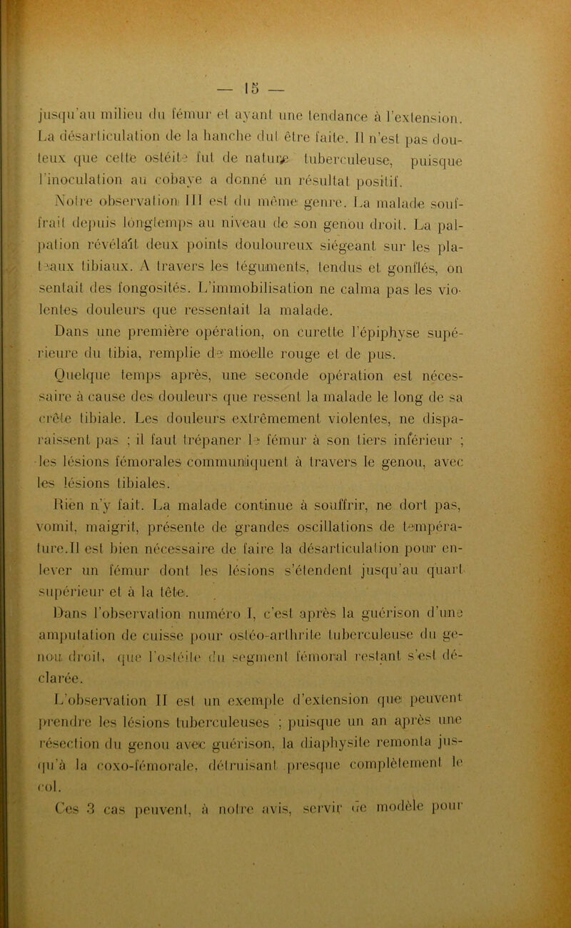 jusqu’au milieu du lemur et ayant une tendance à l’extension. La désarticulation de la hanche dut être faite. 11 n’est pas dou- teux que celte ostéite fut de nature tuberculeuse, puisque l’inoculation au cobaye a donné un résultat positif. Notre observation] IJ! est du même genre. La malade souf- frait depuis longtemps au niveau de son genou droit. La pal- pation révélait, deux points douloureux siégeant sur les pla- teaux tibiaux. A travers les téguments, tendus et gonflés, on sentait des fongosités. L’immobilisation ne calma pas les vio- lentes douleurs que ressentait la malade. Dans une première opération, on curette l’épiphyse supé- rieure du tibia, remplie de moelle rouge et de pus. Quelque temps après, une seconde opération est néces- saire à cause des douleurs que ressent la malade le long de sa crête tibiale. Les douleurs extrêmement violentes, ne dispa- raissent pas ; il faut trépaner le fémur à son tiers inférieur ; les lésions fémorales communiquent à travers le genou, avec les lésions tibiales. Rien n'y fait. La malade continue à souffrir, ne dort pas, vomit, maigrit, présente de grandes oscillations de tempéra- ture.Il est bien nécessaire de faire la désarticulation pour en- lever un fémur dont les lésions s’étendent jusqu’au quart supérieur et à la tête. Dans l’observation numéro I, c’est après la guérison d’une amputation de cuisse pour osléo-arthrite tuberculeuse du ge- nou droit, que l'ostéite du segment fémoral restant s’est dé- clarée. L’observation II est un exemple d’extension que peuvent prendre les lésions tuberculeuses ; puisque un an après une résection du genou avec guérison, la diaphysile remonta jus- qu'à la roxo-fémorale, détruisant presque complètement h1 col. Ces 3 cas peuvent, à notre avis, servir ne modèle pour