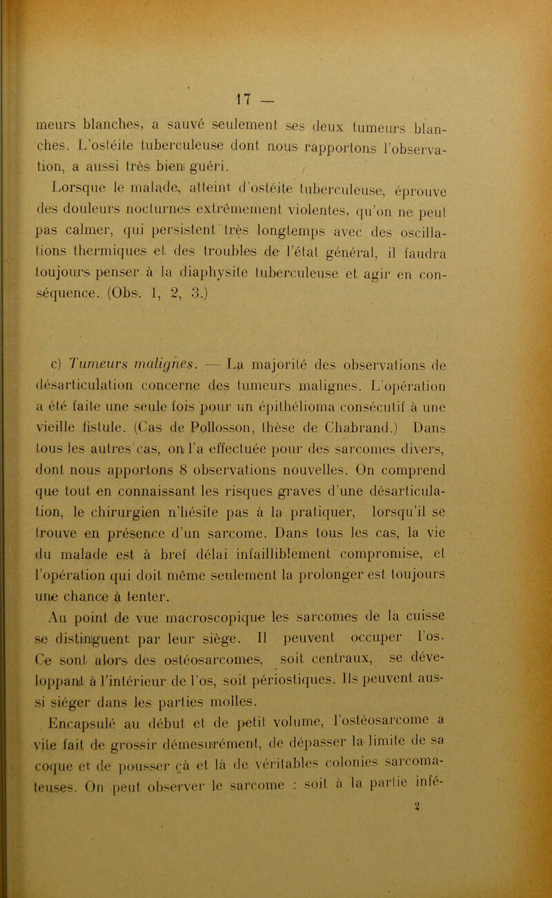 meurs blanches, a sauvé seulement ses deux tumeurs blan- ches. L ostéite tuberculeuse dont nous rapportons l’observa- tion, a aussi très bien guéri. Lorsque le malade, atteint d’ostéite tuberculeuse, éprouve des douleurs nocturnes extrêmement violentes, qu’on ne peut pas calmer, qui persistent ' très longtemps avec des oscilla- tions thermiques et des troubles de l’état général, il faudra toujours penser à la diaphysite tuberculeuse et agir en con- séquence. (Obs. 1, 2, 3.) c) Tumeurs malignes. — La majorité des observations de désarticulation concerne des tumeurs malignes. L’opération a été laite une seule fois pour un épithélioma consécutif à une vieille fistule. (Cas de Pollosson, thèse de Chabrand.) Dans tous les autres cas, on l’a effectuée pour des sarcomes divers, dont nous apportons 8 observations nouvelles. On comprend que tout en connaissant les risques graves d’une désarticula- tion, le chirurgien n’hésite pas à la pratiquer, lorsqu’il se trouve en présence d’un sarcome. Dans tous les cas, la vie du malade est à bref délai infailliblement compromise, et l’opération qui doit même seulement la prolonger est toujours une chance à tenter. Au point de vue macroscopique les sarcomes de la cuisse se distinguent par leur siège. 11 peuvent occuper l’os. Ce sont alors des ostéosarcomes, soif centraux, se déve- loppant à l’intérieur de l’os, soit périostiques. Ils peuvent aus- si siéger dans les parties molles. Encapsulé au début et de petit volume, 1 ostéosarcome a vile fait de grossir démesurément, de dépasser la limite de sa coque et de pousser cà et, là de véritables colonies sarcoma- teuses. On peut observer le sarcome : soit a la partie infe- 2