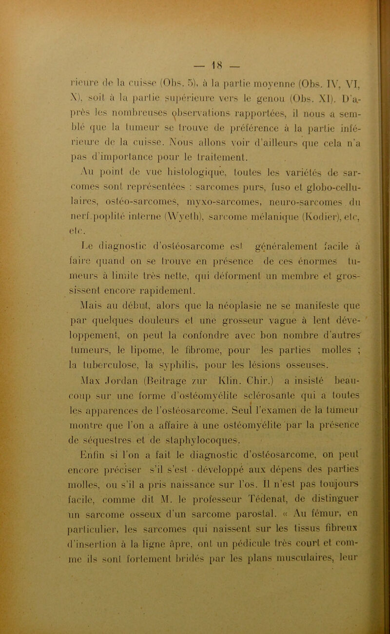 rieure de la cuisse (Obs. 5), à la partie moyenne (Obs. TV, VI, X), soit à la partie supérieure vers le genou (Obs. XI). D’a- près les nombreuses observations, rapportées, il nous a sem- blé (]ue la tumeur se trouve de préférence à la partie infé- rieure de la cuisse. Nous allons voir d’ailleurs que cela n’a pas d'importance pour le traitement. Au poin t d e vue histologique, tou tes les variétés de sar- comes sont représentées : sarcomes purs, fuso et globo-cellu- laires, ostéo-sarcomes, myxo-sarcomes, neuro-sarcomes du nerf poplité interne (Wyeth), sarcome mélanique (Kodier), etc, etc. \ Ia3 diagnostic d’ostéosarcome est généralement facile à faire quand on se trouve en présence de ces énormes tu- meurs à limite très nette, qui déforment un membre et gros- sissent encore rapidement. Mais au début, alors que la néoplasie ne se manifeste que par quelques douleurs et une grosseur vague à lent déve- loppement, on peut la confondre avec bon nombre d’autres tumeurs, le lipome, le fibrome, pour les parties molles ; la tuberculose, la syphilis, pour les lésions osseuses. Max Jordan (Beilrage zur Klin. Chir.) a insisté beau- coup sur une forme d’ostéomyélite sclérosante qui a toutes 4 les apparences de l’ostéosarcome. Seul l’examen de la tumeur montre que l’on a affaire à une ostéomyélite par la présence de séquestres et de staphylocoques. Enfin si l’on a fait le diagnostic d’ostéosarcome, on peut encore préciser s’il s’est • développé aux dépens des parties molles, ou s’il a pris naissance sur l’os. Il n’est pas toujours facile, comme dit M. le professeur Tédenat, de distinguer un sarcome osseux d’un sarcome parostal. « Au fémur, en particulier, les sarcomes qui naissent sur les tissus fibreux d’insertion à la ligne âpre, ont un pédicule très court et com- me ils sont fortement bridés par les plans musculaires, leur