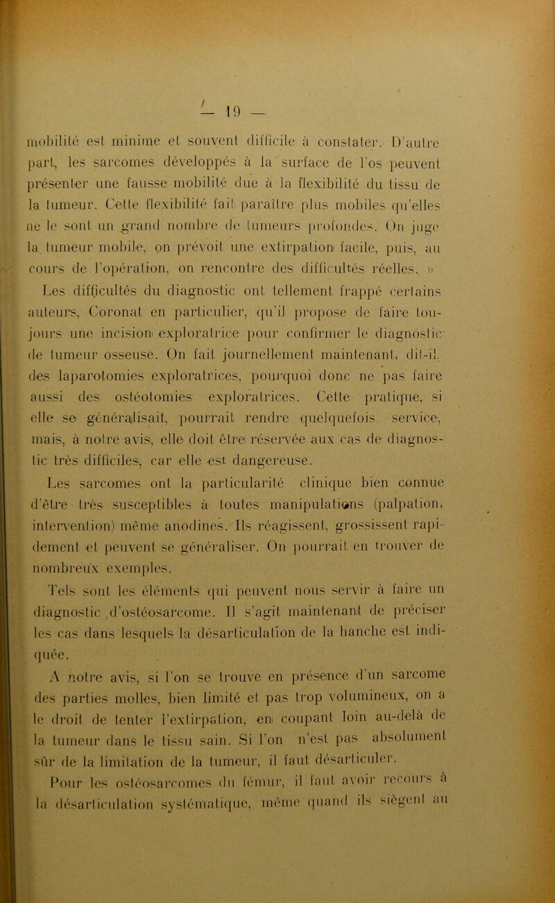 / 19 mobilité est minime cl souvent difficile à constate]’. D’autre part, les sarcomes développés à la surlace de l’os peuvent présenter une fausse mobilité due à la flexibilité du tissu de la tumeur. Celte flexibilité fait paraître plus mobiles quelles ne le sont un .grand nombre de tumeurs profondes. Ou juge la tumeur mobile, on prévoit une extirpation facile, puis, au cours de l’opération, on rencontre des difficultés réelles. » Les difficultés du diagnostic ont tellement frappé certains auteurs, Coronat en particulier, qu’il propose de faire tou- jours une incision exploratrice pour confirmer le diagnostic de tumeur osseuse. On fait journellement maintenant, dit-il. des laparotomies exploratrices, pourquoi donc ne pas faire aussi des ostéotomies exploratrices. Celle pratique, si elle se généralisait, pourrait rendre quelquefois service', mais, à notre avis, elle doit être réservée aux cas de diagnos- tic très difficiles, car elle est dangereuse. Les sarcomes ont la particularité clinique bien connue d’être très susceptibles à toutes manipulations (palpation, intervention) même anodines. Ils réagissent, grossissent rapi- dement et peuvent se généraliser. On pourrait en trouver de nom b r e 11 x e x e m pies. Tels sont les éléments qui peuvent nous servir à faire un diagnostic d’ostéosarcome. Il s’agit maintenant de préciser les cas dans lesquels la désarticulation de la hanche est indi- quée. A notre avis, si l’on se trouve en présence d un sarcome des parties molles, bien limité et pas trop volumineux, on a le droit de tenter l’extirpation, en coupant loin au-delà de la tumeur dans le tissu sain. Si l’on n’est pas absolument sûr de la limitation de la tumeur, il tant désarticuler. Pour les ostéosarcomes du fémur, il laul avoir recoins a la désarticulation systématique, même quand ils siègenl au