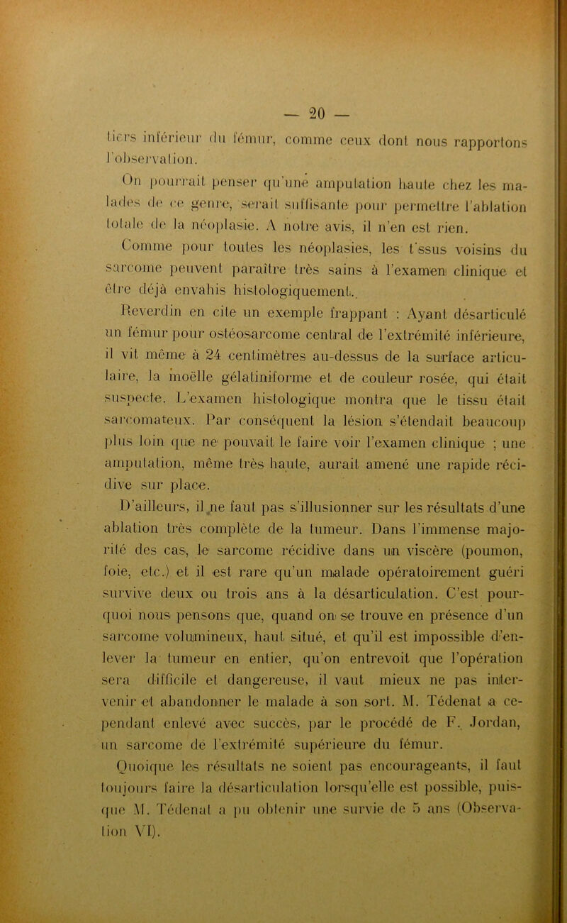 tiers inférieur du fémur, l'observation. comme ceux dont nous rapportons On pourrait penser qu’une amputation haute chez les ma- lades de ce genre, serait suffisante pour permettre l’ablation totale de la néoplasie. A notre avis, il n’en est rien. Comme pour toutes les néoplasies, les t’ssus voisins du sarcome peuvent paraître très sains à l’examen! clinique et être déjà envahis histologiquement,.. Reverdin en cite un exemple frappant : Ayant désarticulé un fémur pour ostéosarcome central de l’extrémité inférieure, il vit même à 24 centimètres au-dessus de la surface articu- laire, la moelle gélatimforme et. de couleur rosée, qui était suspecte. L’examen histologique montra que le tissu était sarcomateux. Par conséquent la lésion s’étendait beaucoup plus loin que ne pouvait le faire voir l’examen clinique ; une amputation, même très haute, aurait amené une rapide réci- dive sur place. D’ailleurs, il ne faut pas s’illusionner sur les résultats d’une ablation très complète de la tumeur. Dans l’immense majo- rité des cas, le sarcome récidive dans un viscère (poumon, foie, etc.) et il est rare qu’un malade opératoirement guéri survive deux ou trois ans à la désarticulation. C’est pour- quoi nous pensons que, quand on se trouve en présence d’un sarcome volumineux, haut situé, et qu’il est impossible d’en- lever la tumeur en entier, qu’on entrevoit que l’opération sera difficile et dangereuse, il vaut mieux ne pas inter- venir et abandonner le malade à son sort. M. Tédenat a ce- pendant enlevé avec succès, par le procédé de F. Jordan, un sarcome de l’extrémité supérieure du fémur. Quoique les résultats ne soient pas encourageants, il faut toujours faire la désarticulation lorsqu’elle est possible, puis- que M. Tédenat a pu obtenir une survie de 5 ans (Observa- tion VI). ■