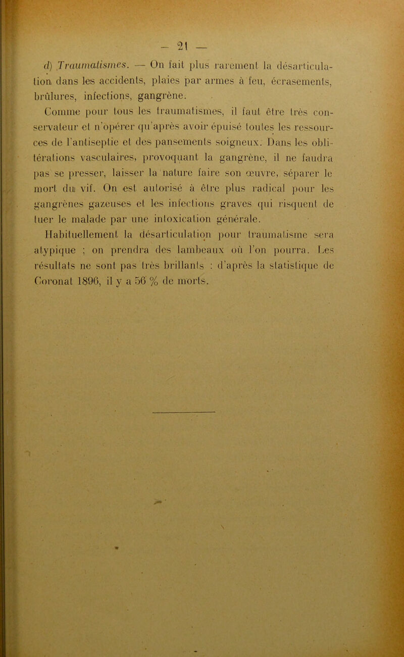 2! d) Traumatismes. — On fait plus rarement la désarticula- tion dans les accidents, plaies par armes à l'en, écrasements, brûlures, infections, gangrène. Comme pour tous les traumatismes, il faut être très con- servateur et n’opérer qu’après avoir épuisé toutes les ressour- ces de l'antiseptie et des pansements soigneux. Dans les obli- térations vasculaires, provoquant la gangrène, it ne faudra pas se presser, laisser la nature faire son œuvre, séparer Je mort diu vif. On est autorisé à être plus radical pour les gangrènes gazeuses et les infections graves (pii risquent de tuer le malade par une intoxication générale. Habituellement, la désarticulation pour traumatisme sera atypique ; on prendra des lambeaux où l’on pourra. Les résultats ne sont pas lies brillants : d’après la statistique de Coronat 1896, il y a 56 % de morts. \