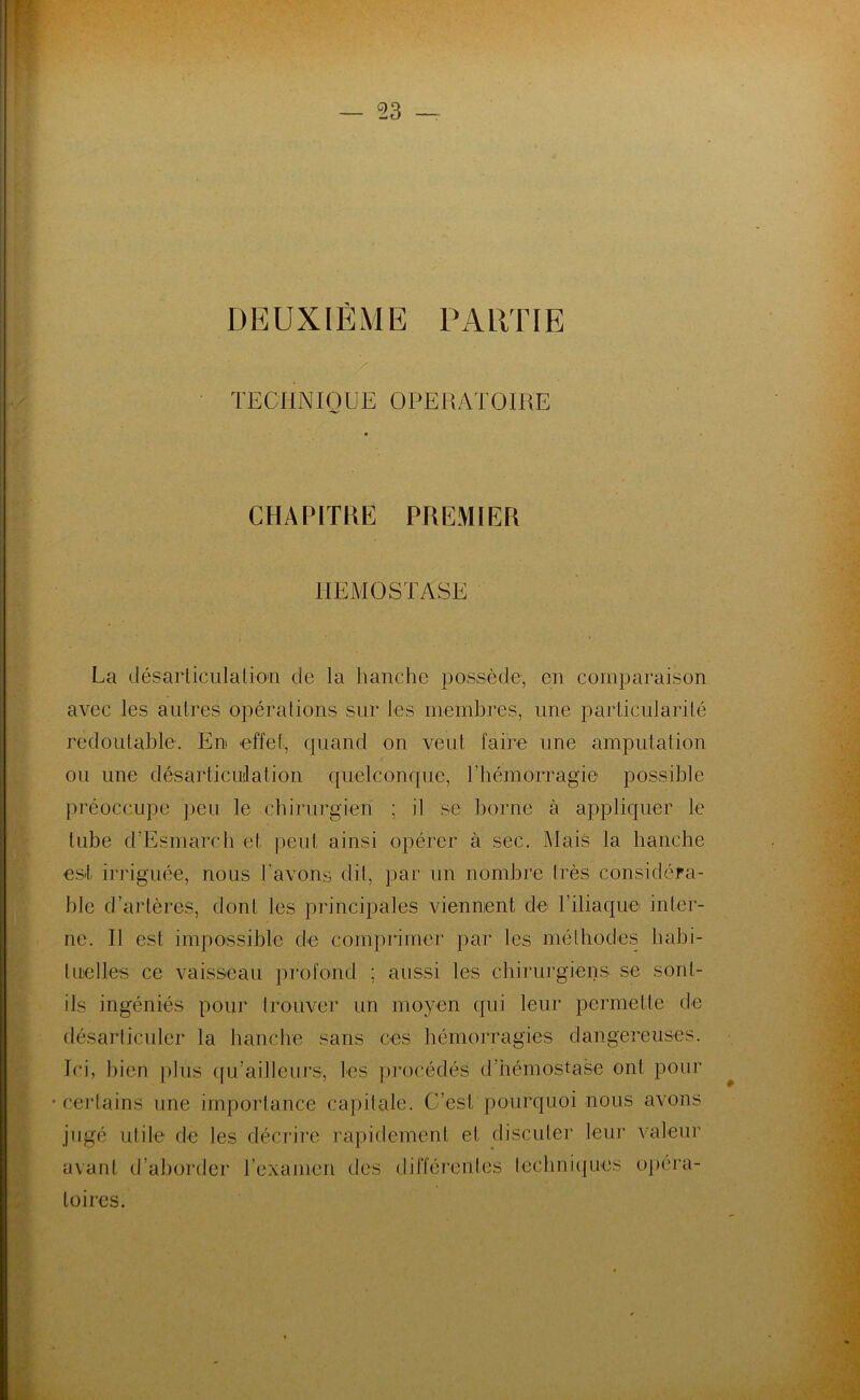 DEUXIÈME PARTIE TECHNIQUE OPERATOIRE CHAPITRE PREMIER HEMOSTASE La désarticulation de la hanche possède, en comparaison avec les autres opérations sur les membres, une particularité redoutable. En effet, quand on veut faire une amputation ou une désarticulation quelconque, l'hémorragie possible préoccupe peu le chirurgien ; il se borne à appliquer le tube d’Esmarch et peut ainsi opérer à sec. Mais la hanche est irriguée, nous l'avons dit, par un nombre très considéra- ble d’artères, dont les principales viennent de l’iliaque inter- ne. Il est impossible de comprimer par les méthodes habi- tuelles ce vaisseau profond ; aussi les chirurgiens se sont- ils ingéniés pour trouver un moyen qui leur permette de désarticuler la hanche sans ces hémorragies dangereuses. Ici, bien plus qu’ailleurs, les procédés d’hémostase ont pour certains une importance capitale. C’est pourquoi nous avons jugé utile de tes décrire rapidement et discuter leur valeur avant d’aborder l'examen des différentes techniques opéra- toires. .