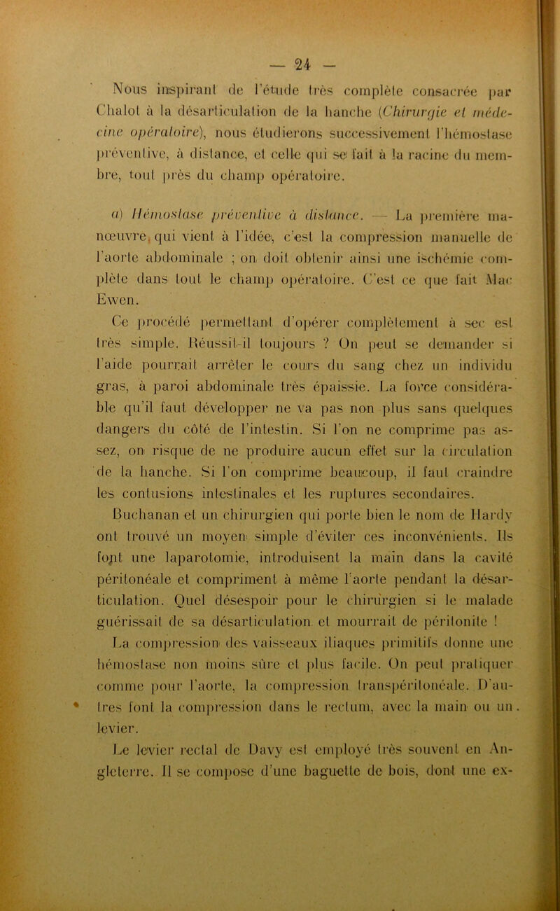 — n Nous inspirant, de l’étude très complète consacrée par Chalol à la désarticulation de la hanche (Chirurgie el méde- cine opératoire), nous étudierons successivement l’hémostase préventive, à distance, et celle qui se lait à la racine du mem- bre, tout près du champ opératoire. a) Hémostase préventive à distance. — La première ma- nœuvre, qui vient à l’idée, c’est la compression manuelle de l’aorte abdominale ; on doit obtenir ainsi une ischémie com- plète dans tout le champ opératoire. C’est ce (pie fait Mac Ewen. Ce procédé permettant d’opérer complètement à sec est très simple. Réussit-il toujours ? On peut se demander si l'aide pourrait arrêter le cours du sang chez un individu gras, à paroi abdominale très épaissie. La force considéra- ble qu’il faut développer ne va pas non plus sans quelques dangers du côté de l’intestin. Si l’on ne comprime pas as- sez, on risque de ne produire aucun effet sur la circulation de la hanche. Si l’on comprime beaucoup, il faut craindre les contusions intestinales et les ruptures secondaires. Buchanan et un chirurgien qui porte bien le nom de Hardy ont trouvé un moyen simple d’éviter ces inconvénients. Ils font une laparotomie, introduisent la main dans la cavité péritonéale et compriment à même l’aorte pendant la désar- ticulation. Quel désespoir pour le chirurgien si le malade guérissait de sa désarticulation el mourrait de péritonite ! La compression des vaisseaux iliaques primitifs donne une hémostase non moins sûre et plus facile. On peut pratiquer comme pour l’aorte, la compression transpéritonéale. D'au- tres font la compression dans le rectum, avec la main ou un levier. Le levier rectal de Davy est employé très souvent en An- gleterre. li se compose d’une baguette de bois, dont une ex-