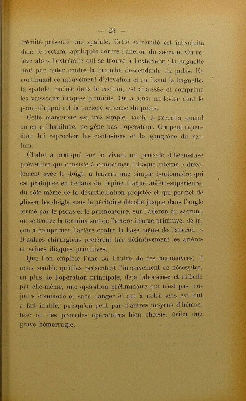 — 55 trémité*présente une spatule. Celte extrémité est introduite dans le rectum, appliquée contre l’aileron du sacrum. On re- lève alors l’extrémité qui se trouve à l’extérieur ; la baguette finit par buter contre la branche descendante du pubis. En continuant ce mouvement d’élévation et en fixant la baguette, la spatule, cachée dans le rectum, est abaissée cl comprime les vaisseaux iliaques primitifs. On a ainsi un levier dont le point d’appui est la surface osseuse du pubis. Celte manœuvre est très simple, facile à exécuter quand on en a l’habitude, ne gêne pas l’opérateur. Oui peut cepen- dant lui reprocher les contusions et la gangrène du rec- tum. Clialol a pratiqué sur le vivant un procédé d’hémostase préventive qui consiste à comprimer l’iliaque interne « direc- tement avec le doigt, à travers une simple boutonnière qui est pratiquée en dedans de l’épine iliaque antero-supérieure, du côté même de la désarticulation projetée et qui permet de glisser les doigts sous le péritoine décollé jusque dans l’angle formé par le psoas et le promontoire, sur l’aileron du sacrum, où se trouve la terminaison de l’artère iliaque primitive, de fa- çon à comprimer l’artère contre la base même de l’aileron. » D’autres chirurgiens préfèrent lier définitivement les artères et veines iliaques primitives. Que l’on emploie l’une ou l’autre de ces manœuvres, il nous semble qu’elles présentent l’inconvénient de nécessiter, en plus de l’opération principale, déjà Laborieuse et difficile par elle-même, une opération préliminaire qui n’est pas tou- jours commode et sans danger.et qui à notre avis est tout à fait inutile, puisqu’on peut par d’autres moyens d’iiémos- lase ou des procédés opératoires bien choisis, éviter utnc grave hémorragie.