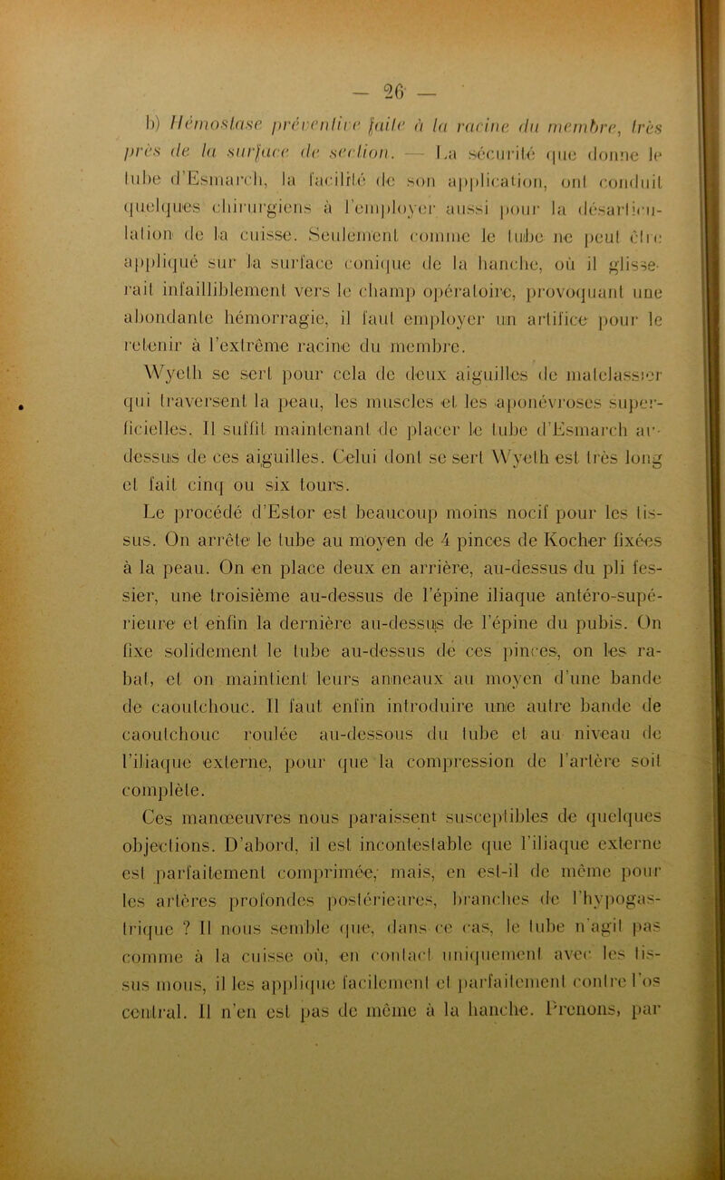 b) Hémostase préventive faite à la ravine du membre, très près de la surface de section. — La sécurité que dorme le Inbe d’Esmarch, la Facilité de son application, ont conduit quelques chirurgiens à l’employer aussi pour la désarticu- lation de La cuisse. Seulement comme le tube ne peut cire appliqué sur La surface conique de la hanche, où il glisse- rait infailliblement vers le champ opératoire, provoquant une abondante hémorragie, il faut employer un artifice pour le retenir à l’extrême racine du membre. > Wyelli se sert pour cela de deux aiguilles de matelassier qui traversent la peau, les muscles et les aponévroses super- ficielles. 11 suffît maintenant de placer Le tube d’Esmarch au- dessus de ces aiguilles. Celui dont se sert Wyethest très long et fait cinq ou six tours. Le procédé d’Eslor est beaucoup moins nocif pour les tis- sus. On arrête le tube au moyen de 4 pinces de Ivocher fixées à la peau. On en place deux en arrière, au-dessus du pli fes- sier, une troisième au-dessus de l’épine iliaque antéro-supé- rieure et enfin la dernière au-dessus de l’épine du pubis. On fixe solidement le tube au-dessus de ces pinces, on Les ra- bat, et on maintient leurs anneaux au moyen d’une bande de caoutchouc. Il faut enfin introduire une autre bande de caoutchouc roulée au-dessous du tube et au niveau de l’iliaque externe, pour que la compression de l’artère soit complète. Ces manœeuvres nous paraissent susceptibles de quelques objections. D’abord, il est incontestable que l’iliaque externe est parfaitement comprimée,’ mais, en est-il de même pour les artères profondes postérieures, branches de 1 hypogas- trique ? Il nous semble que, dans ce cas, le tube n’agit pas comme à la cuisse où, en contact uniquement avec les tis- sus mous, il les applique facilement et parfaitement contre l’os central. 11 n’en est pas de même à la hanche. Prenons, par