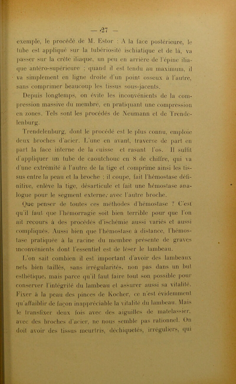 exemple, le procédé de M. Ester : A la face postérieure, le tube est appliqué sur la tubériosité ischiatique et de là, va passer sur la crête iliaque, un peu en arrière de l’épine ilia- que antéro-supérieure ; quand il est tendu au maximum, il • va simplement en ligne droite d’un point osseux à l’autre, sans comprimer beaucoup les tissus sous-jacents. Depuis longtemps, on évite les inconvénients de la com- pression massive du membre, en pratiquant une compression en zones. Tels sont les procédés de Neumann et de Trende- lenburg. Trendelcnburg, dont le procédé est le plus connu, emploie deux broches d’acier. L’une en avant, traverse de part en part la face interne de la cuisse et rasant l’os. 11 suffit d’appliquer un tube de caoutchouc en 8 de chiffre, qui va d’une extrémité à l’autre de la lige et comprime ainsi les tis- sus entre la peau et la broche' ; il coupe, fait l’hémostase défi- nitive, enlève la tige, désarticule et fait une hémostase ana- logue pour le segment externe,- avec l’autre broche. Que penser de toutes ces méthodes d’hémostase ? C’est qu’il faut que l'hémorragie soit bien terrible pour que l’on ait recours à des procédés d’ischémie aussi variés et aussi compliqués. Aussi bien que l’hémostase à distance, l’hémos- tase pratiquée à la racine du membre présente de graves inconvénients dont l’essentiel est de léser le lambeau. L’on sait combien il est important d’avoir des lambeaux nets bien taillés, sans irrégularités, non pas dans un but esthétique, mais parce qu’il faut faire tout son possible pour conserver l’intégrité du lambeau et assurer aussi sa vitalité. Fixer à la peau des pinces de Kocher, ce n’est évidemment qil’affaiblir de façon inappréciable la vitalité du lambeau. Mais te Iransfixer deux fois avec des aiguilles de matelassier, avec des broches d’acier, ne nous semble pas rationnel. On doit avoir des tissus meurtris, déchiquetés, irréguliers, qui