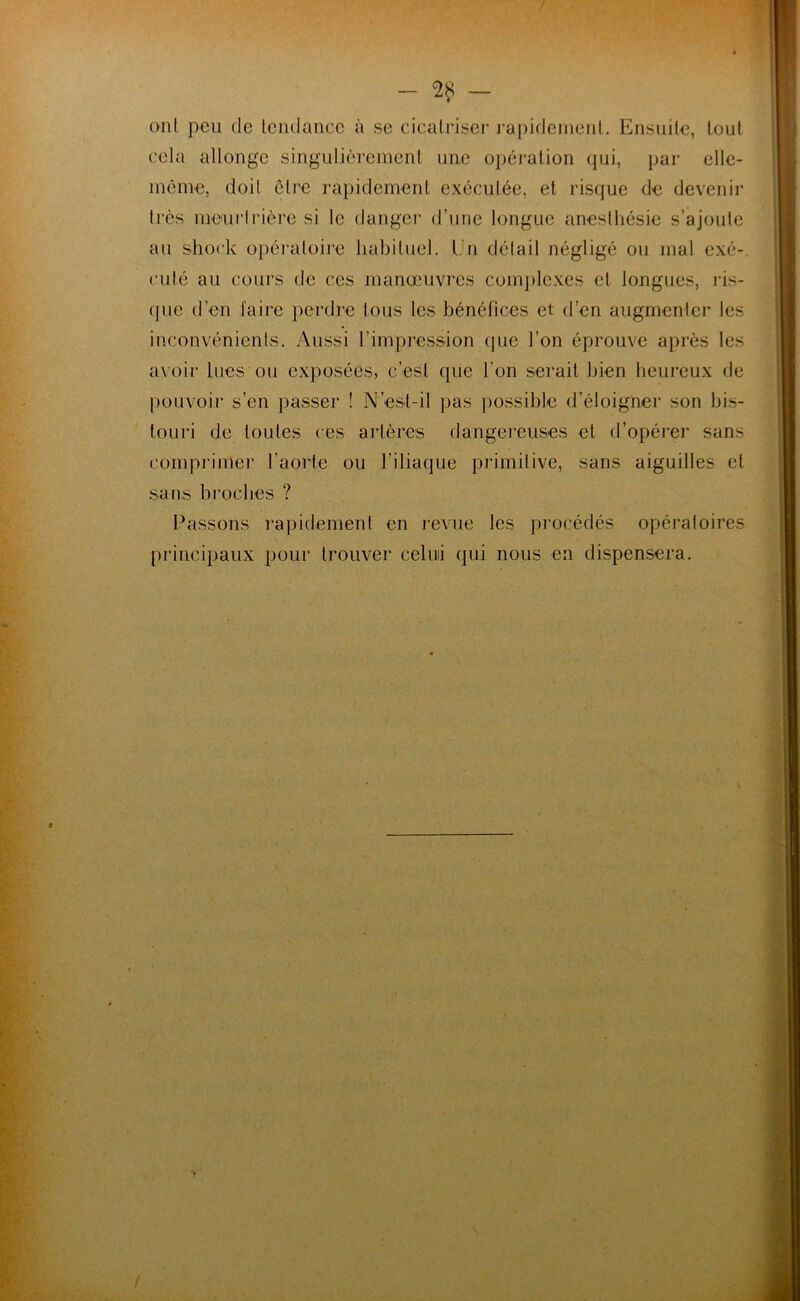 — — ont peu de tendance à se cicatriser rapidement. Ensuite, tout cela allonge singulièrement une opération (pii, par elle- même, doit être rapidement exécutée, et risque de devenir très meurtrière si le danger d’une longue anesthésie s’ajoute au shock opératoire habituel. Un détail négligé ou mal exé- cuté au cours de ces manœuvres complexes cl longues, ris- que d’en l'aire perdre tous les bénéfices et d’en augmenter les inconvénients. Aussi l’impression (pie l’on éprouve après les avoir lues ou exposées, c’est que l’on serait bien heureux de pouvoir s’en passer ! N’est-il pas possible d’éloigner son bis- touri de toutes ces artères dangereuses et d’opérer sans comprimer l’aorte ou l’iliaque primitive, sans aiguilles et sans broches ? Passons rapidement en revue les procédés opératoires principaux pour trouver celui qui nous en dispensera. . .