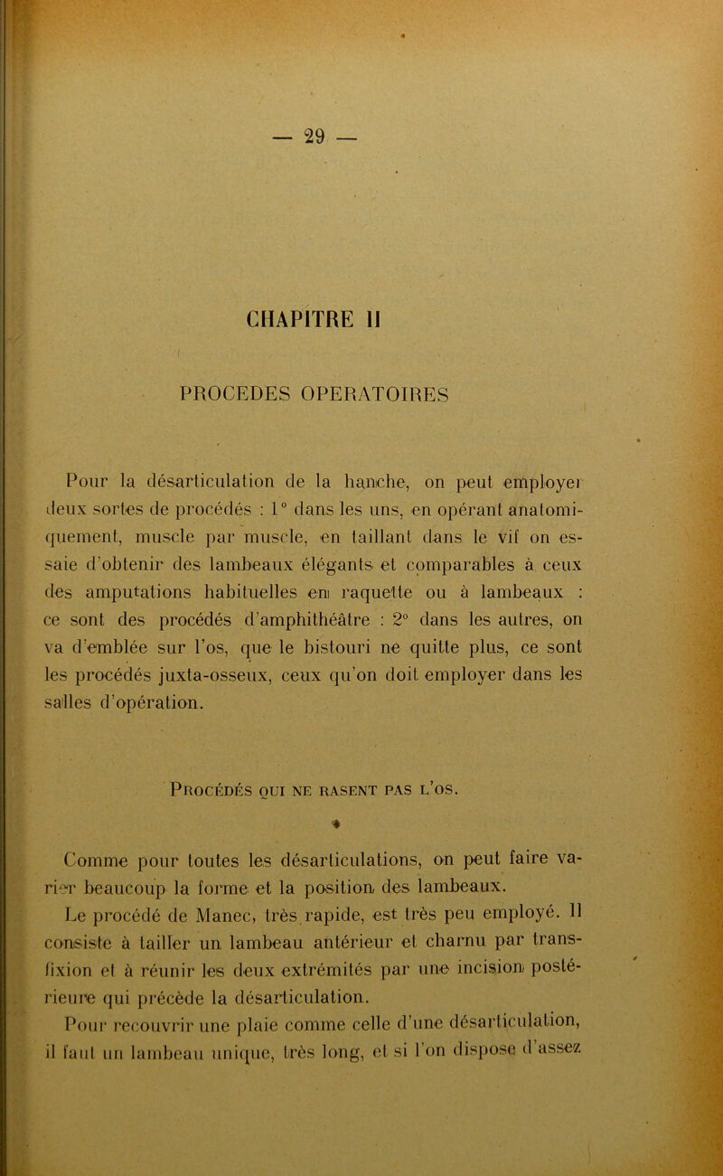 CHAPITRE II PROCEDES OPERATOIRES Pour la désarticulation de la hanche, on peut employer deux sortes de procédés : 1° dans les uns, en opérant anatomi- quement, muscle par muscle, en taillant dans le vil on es- saie d’obtenir des lambeaux élégants et comparables à ceux des amputations habituelles eni raquette ou à lambeaux : ce sont des procédés d’amphithéâtre : 2° dans les autres, on va d’emblée sur l’os, que le bistouri ne quitte plus, ce sont les procédés juxta-osseux, ceux qu’on doit employer dans les salles d’opération. Procédés oui ne rasent pas l’os. * Comme pour toutes les désarticulations, on peut faire va- rier beaucoup la forme et la position, des lambeaux. Le procédé de Manec, très rapide, est très peu employé. 11 consiste à tailler un lambeau antérieur et charnu par trans- lixion et à réunir les deux extrémités par une incision posté- rieure qui précède la désarticulation. Pour recouvrir une plaie comme celle d’une désarticulation, il faut un lambeau unique, très long, et si l’on dispose d assez