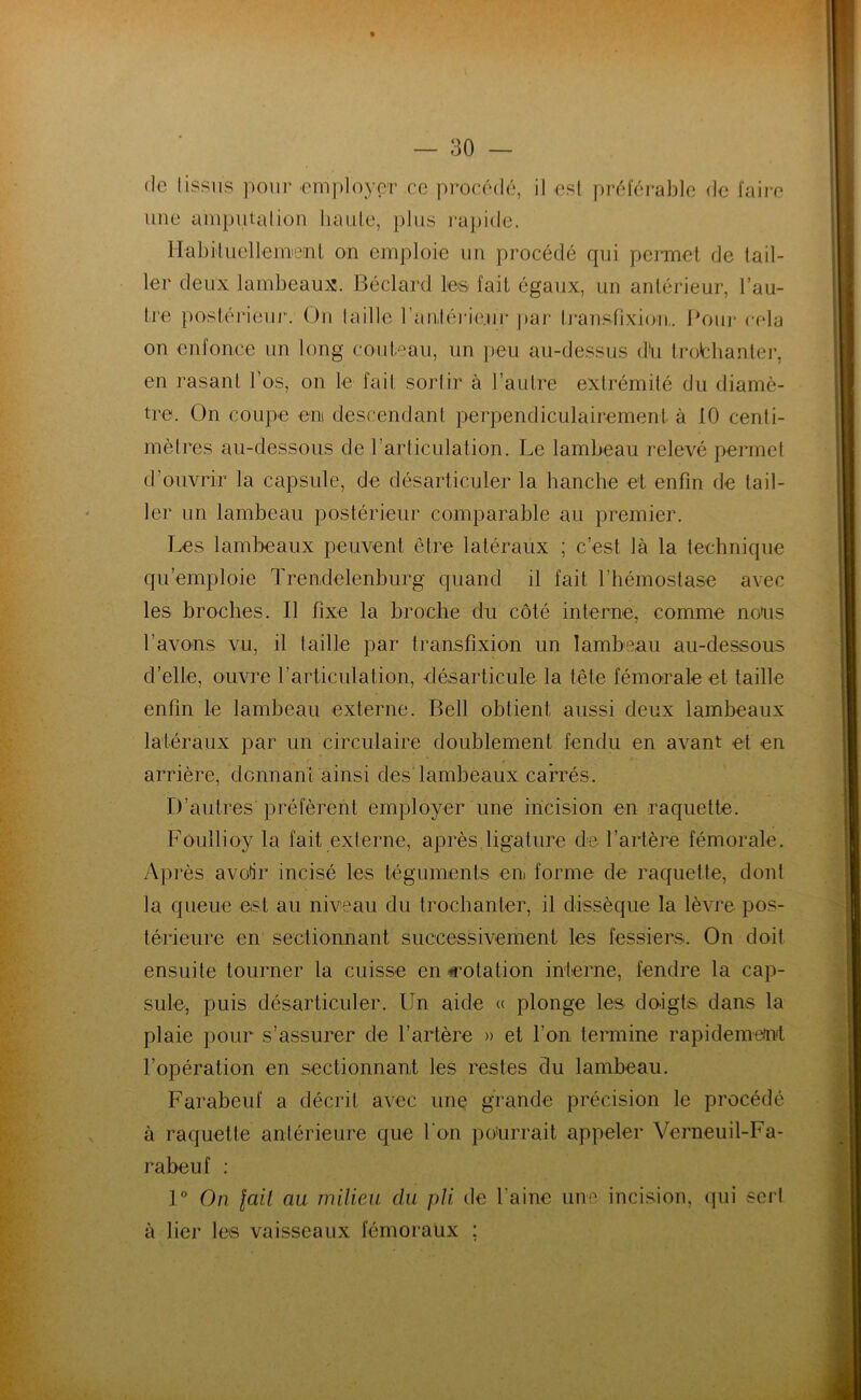 de tissus pour .employer ce procédé, il est préférable de faire une amputation haute, plus rapide. Habituellement on emploie un procédé qui permet de tail- ler deux lambeaux. Béclard les fait égaux, un antérieur, l’au- tre postérieur. Ou taille l'antérieur par Iransfîxhm. Pour cela on enfonce un long couteau, un peu au-dessus dU trofchanter, en rasant l’os, on le fait sortir à l’autre extrémité du diamè- tre. On coupe en descendant perpendiculairement, à 10 centi- mètres au-dessous de l’articulation. Le lambeau relevé permet d’ouvrir la capsule, de désarticuler la hanche et enfin de tail- ler un lambeau postérieur comparable au premier. Les lambeaux peuvent être latéraux ; c’est là la technique qu’emploie ïrendelenburg quand il fait l'hémostase avec les broches. Il fixe la broche du côté interne, comme nous l’avons vu, il taille par transfixion un lambeau au-dessous d’elle, ouvre l’articulation, désarticule la tête fémorale et taille enfin le lambeau externe. Bell obtient aussi deux lambeaux latéraux par un circulaire doublement fendu en avant et en arrière, donnant ainsi des lambeaux carrés. D’autres préfèrent employer une incision en raquette. Foullioy la fait externe, après ligature de l’artère fémorale. Après avoir incisé les téguments en forme de raquette, dont la queue est au niveau du trochanter, il dissèque la lèvre pos- térieure en sectionnant successivement les fessiers. On doit ensuite tourner la cuisse en «rotation interne, fendre la cap- sule, puis désarticuler. Un aide « plonge les doigts dans la plaie pour s’assurer de l’artère » et l’on termine rapidement l’opération en sectionnant les restes du lambeau. Farabeuf a décrit avec une grande précision le procédé à raquette antérieure que l'on pourrait appeler Verneuil-Fa- rabeuf : 1° On fait au milieu clu pli. de l'aine une incision, qui serl à lier les vaisseaux fémoraux ;