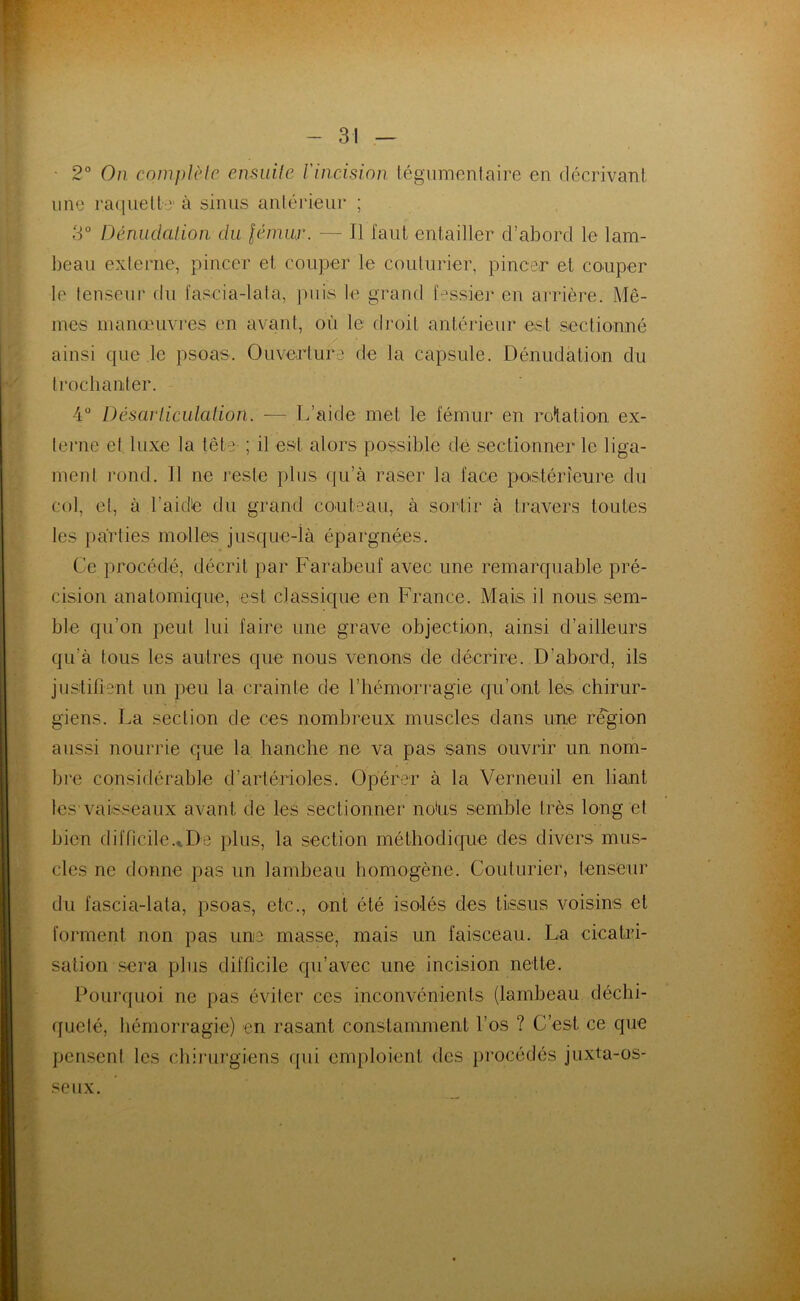 2° On complète ensuite l'incision tégumentaire en décrivant une raquette’ à sinus antérieur ; 3° Dénudation du fémur. — Il faut entailler d’abord le lam- beau externe, pincer et couper le couturier, pincer et couper le tenseur du faseia-lata, puis le grand fessier en arrière. Mê- mes manœuvres en avant, où le droit antérieur est sectionné ainsi que le psoas. Ouverture de la capsule. Dénudation du trochanter. 4° Désarticulation. — L’aide met le fémur en rotation ex- terne et luxe la tête ; il est alors possible de sectionner le liga- ment rond. Il ne reste plus qu’à raser la face postérieure du col, et, à l'aidé du grand couteau, à sortir à travers toutes les parties molles jusque-là épargnées. Ce procédé, décrit par Farabeuf avec une remarquable pré- cision anatomique, est classique en France. Mais il nous sem- ble qu’on peut lui faire une grave objection, ainsi d’ailleurs qu'à tous les autres que nous venons de décrire. D’abord, ils justifient un peu la crainte de l’hémorragie qu’ont les chirur- giens. La section de ces nombreux muscles dans une région aussi nourrie que la hanche ne va pas sans ouvrir un nom- bre considérable d’artérioles. Opérer à la Verneuil en liant les vaisseaux avant de les sectionner no'us semble très long et bien difficile.. De plus, la section méthodique des divers mus- cles ne donne pas un lambeau homogène. Couturier, tenseur du fascia-lata, psoas, etc., ont été isolés des tissus voisins et forment non pas une masse, mais un faisceau. La cicatri- sation sera plus difficile qu’avec une incision nette. Pourquoi ne pas éviter ces inconvénients (lambeau déchi- queté, hémorragie) en rasant constamment l’os ? C’est ce que pensent les chirurgiens qui emploient des procédés juxta-os- seux.