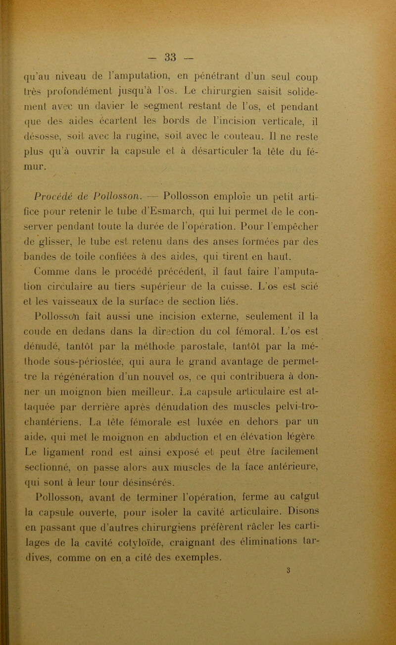 qu’au niveau de l'amputation, en pénétrant d’un seul coup très profondément jusqu’à l’os. Le chirurgien saisit solide- ment avec un davier le segment restant de l’os, et pendant que des aides écartent les bords de l’incision verticale, il désosse, soit avec la rugine, soit avec le couteau. 11 ne reste plus qu’à ouvrir la capsule et à désarticuler la tête du fé- mur. i Procédé de Pollosson. — Pollosson emploie un petit arti- fice pour retenir le tube d’Esmarch, qui lui permet de le con- server pendant toute la durée de l’opération. Pour l’empêcher de glisser, le tube est retenu dans des anses formées par des bandes de toile confiées à des aides, qui tirent en haut. Comme dans le procédé précédent, il faut faire l’amputa- tion circulaire au tiers supérieur de la cuisse. L’os est scié et les vaisseaux de la surface de section liés. PollossoU fait aussi une incision externe, seulement il la coude en dedans dans, la direction du col fémoral. L’os est dénudé, tantôt par la méthode parostale, tantôt par la mé- thode sous-périostée, qui aura le grand avantage de permet- tre la régénération d’un nouvel os, ce qui contribuera à don- ner un moignon bien meilleur. La capsule articulaire est at- taquée par derrière après dénudation des muscles pelvi-tro- chantériens. La tête fémorale est luxée en dehors par un aide, qui met le moignon en abduction et en élévation légère Le ligament rond est ainsi exposé et peut être facilement sectionné, on passe alors aux muscles de la face antérieure, qui sont à leur tour désimsérés. Pollosson, avant de terminer l’opération, ferme au catgut la capsule ouverte, pour isoler la cavité articulaire. Disons en passant que d’autres chirurgiens préfèrent racler les carti- lages de la cavité cotyloïde, craignant des éliminations tar- dives, comme on en a cité des exemples. 3