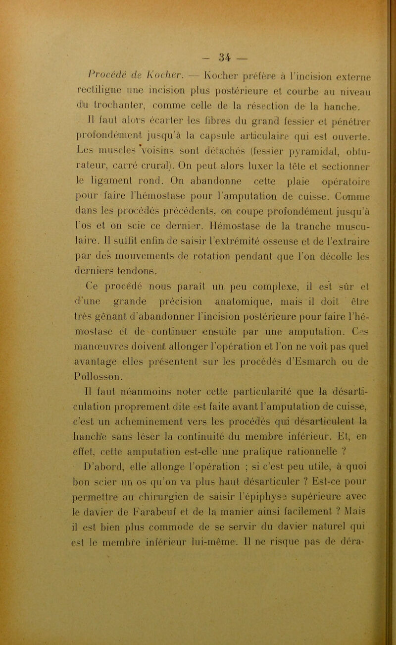 Procédé de Kocher. Kocher préfère à l’incision externe rectiligne une incision plus postérieure et courbe au niveau (tu trochanter, comme celle de la résection de la hanche. 11 faut alors écarter les libres, du grand fessier et pénétrer profondément jusqu’à la capsule articulaire qui est ouverte. Les muscles voisins sont détachés (fessier pyramidal, obtu- rateur, carré crural). On peut alors luxer la tête et sectionner le ligament rond. On abandonne cette plaie opératoire pour faire l’hémostase pour l’amputation de cuisse. Comme dans les procédés précédents, on coupe profondément jusqu’à l’os et on scie ce dernier. Hémo,stase de la tranche muscu- laire. 11 suffit, enfin de saisir l’extrémité osseuse et de l’extraire par des mouvements de rotation pendant que l’on décolle les derniers tendons,. Ce procédé nous paraît uni peu complexe, il est sûr et d’une grande précision anatomique, mais il doit être très gênant d’abandonner l’incision postérieure pour faire l’hé- mostase et de continuer ensuite par une amputation. Ces manœuvres doivent allonger l’opération et l’on ne voit pas quel avantage elles présentent sur les procédés d’Esmarch ou de Pollosson. Il faut néanmoins noter cette particularité que la désarti- culation proprement dite est faite avant l’amputation de cuisse, c’est un acheminement vers les procédés qui désarticulent la hanche sans léser la continuité du membre inférieur. Et, en effet, cette amputation est-elle une pratique rationnelle ? D’abord, elle allonge l’opération ; si c’est peu utile, à quoi bon scier un os qu’on va plus haut désarticuler ? Esl-ce pour permettre au chirurgien de saisir l'épiphyse supérieure avec le davier de Farabeuf et de la manier ainsi facilement ? .Mais il est bien plus commode de se servir du davier naturel qui est le membre inférieur lui-même. 11 ne risque pas de déra-