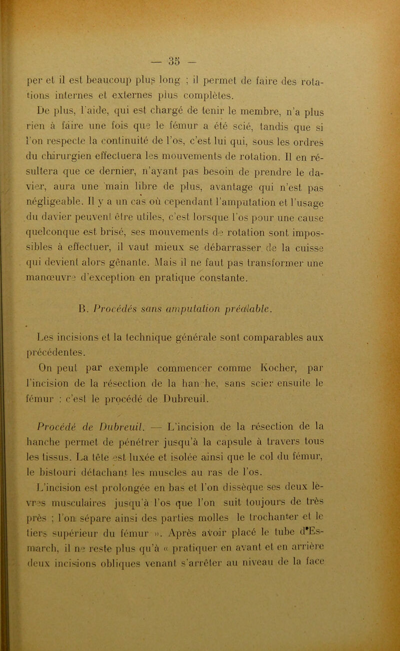 per et il est beaucoup plus long ; il permet de faire des rota- tions internes et externes plus complètes. De plus, l'aide, qui est chargé de tenir le membre, n’a plus rien à faire une fois que le fémur a été scié, tandis que si l’on respecte la continuité de l’os, c’est lui qui, sous les ordres du chirurgien effectuera les mouvements de rotation. 11 en ré- sultera que ce dernier, n’ayant pas besoin de prendre le da- vier, aura une main libre de plus, avantage qui n’est pas « négligeable. Il y a un cas où cependant l’amputation et l’usage du davier peuvent être utiles, c’est lorsque l’os pour une cause quelconque est brisé, ses mouvements de rotation sont impos- sibles à effectuer, il vaut mieux se débarrasser de la cuisse qui devient alors gênante. Mais il ne faut pas transformer une manœuvre d’exception en pratique constante. B. Procédés sans amputation prédiable. Les incisions et la technique générale sont comparables aux précédentes. On peut par exemple commencer comme Kocher, par l’incision de la résection de la ban he, sans scier ensuite le fémur : c’est le procédé de Dubreuil. Procédé de Dubreuil. — L’incision de la résection de la hanche permet de pénétrer jusqu’à la capsule à travers tous les tissus. La tête est luxée et isolée ainsi que le col du fémur, le bistouri détachant les muscles au ras de l’os. L’incision est prolongée en bas et l’on dissèque ses deux lè- vres musculaires jusqu’à l’os que l’on suit toujours de très près ; l’on; sépare ainsi des parties molles le trochanter et le tiers supérieur du fémur ». Après avoir placé le tube d*Es- rnarch, il ne reste plus qu’à « pratiquer en avant et en arrière deux incisions obliques venant s’arrêter au niveau de la face