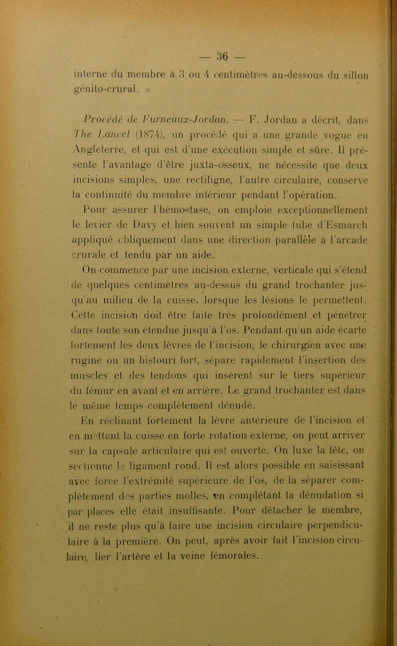 génito-crural. » Procédé de Fur maux-J or dan. — F. Jordan a décrit, dans The Lancel (1874), un procédé qui a une grande vogue en Angleterre, et qui est d’une exécution simple et sûre. Il pré- sente l’avantage d’être juxta-olsseux, ne nécessite que deux incisions simples, une rectiligne, l’autre circulaire, conserve la continuité du membre inférieur pendant l’opération. Pour assurer l hémostase, on emploie exceptionnellement le levier de Davy et bien souvent un simple tube d’Esmarch appliqué obliquement dans une direction parallèle à l’arcade crurale et tendu par un aide. On commence par une incision externe, verticale qui s’étend de quelques centimètres au-dessus du grand trochanter jus- qu'au milieu de la cuisse, lorsque les lésions le permettent. Cette incision doit être laite très profondément et pénétrer dans toute son étendue jusqu’à l’os. Pendant qu’un aide écarte fortement les deux lèvres de l’incision, le chirurgien avec une rugine ou un bistouri fort, sépare rapidement l’insertion des muscles et des tendons qui insèrent sur le tiers supérieur du fémur en avant et en arrière. Le grand trochanter est dans le même temps complètement dénudé. En réclinant fortement la lèvre antérieure de l'incision et en mettant la cuisse en forte rotation externe, on peut arriver sur la capsule articulaire qui est ouverte. On luxe la tête, on sectionne le ligament rond. Il est alors possible en saisissant avec force l’extrémité supérieure de l’os, de la séparer com- plètement des parties molles, en complétant la dénudation si par places elle était insuffisante. Pour détacher le membre, il ne reste plus qu’à faire une incision circulaire perpendicu- laire à la première. On peut, après avoir fait l’incision circu- laire. lier l’artère et la veine fémorales.