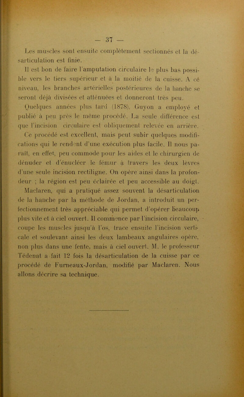 Les muscles sont ensuite complètement sectionnés et la dé- sarticulation est finie. 11 est bon de faire l'amputation circulaire le plus bas. possi- ble vers le tiers supérieur et à la moitié de la cuisse. A ce niveau, les branches artérielles postérieures de la hanche se seront déjà divisées et atténuées et donneront très peu. Quelques années plus tard (1878), Guyon a employé et publié à peu près le même procédé. La seule différence est que l’incision circulaire est obliquement relevée en arrière. Ce procédé est excellent, mais peut subir quelques modifi- cations qui le rendent d’une exécution plus facile. Il nous pa- rait, en effet, peu commode pour les aides et le chirurgien de dénuder et d enucléer le fémur à travers les deux lèvres d'une seule incision rectiligne. On opère ainsi dans la profon- deur ; la région est peu éclairée et peu accessible au doigt. Maclaren, qui a pratiqué assez souvent la désarticulation de la hanche par la méthode de Jordan, a introduit un per- fectionnement très appréciable qui permet d’opérer beaucoup plus vite et à ciel ouvert. Il commence par l’incision circulaire, coupe les muscles jusqu’à l’os, trace ensuite l’incision verti- cale et soulevant ainsi les deux lambeaux angulaires opère, non plus dans une fente, mais à ciel ouvert. M. le professeur Tédenat a fait 12 fois la désarticulation de la cuisse par ce procédé de Furneaux-Jordan, modifié par Maclaren. Nous allons décrire sa technique.