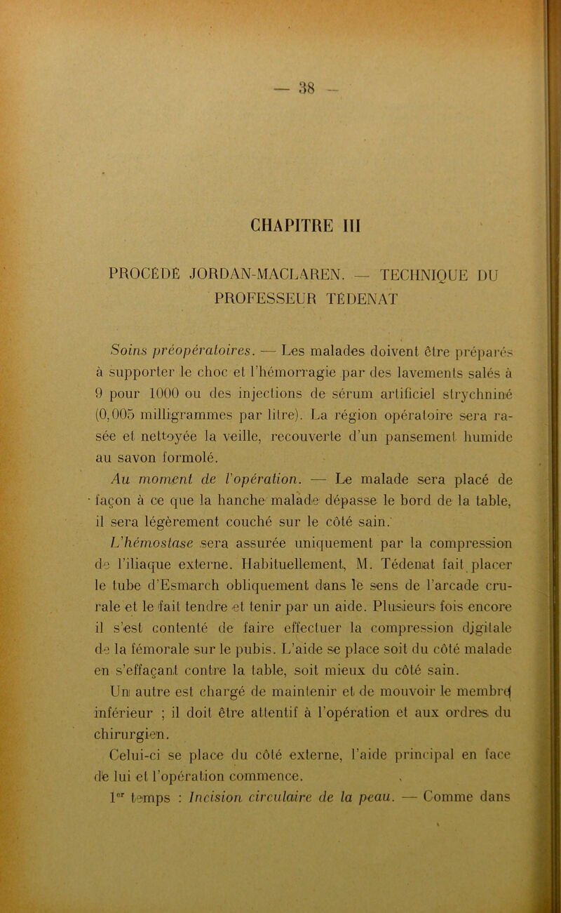 CHAPITRE III PROCÉDÉ JORDAN-MACLAREN. — TECHNIQUE DU PROFESSEUR TÉDENAT Soins préopératoires. — Les malades doivent être préparés à supporter le choc et l’hémorragie par des lavements salés à 9 pour 1000 ou des injections de sérum artificiel strychnine (0,005 milligrammes par litre). La région opératoire sera ra- sée et nettoyée la veille, recouverte d’un pansement humide au savon formolé. Au moment de l'opération. — Le malade sera placé de • façon à ce que la hanche malade dépasse le bord de la table, il sera légèrement couché sur le côté sain; L'hémostase sera assurée uniquement par la compression de l’iliaque externe. Habituellement, M. Tédenat fait placer le tube d’Esmnrch obliquement dans le sens de l’arcade cru- rale et le fait tendre et tenir par un aide. Plusieurs fois encore il s’est contenté de faire effectuer la compression digitale de la fémorale sur le pubis. L’aide se place soit du côté malade en s’effaçant contre la table, soit mieux du côté sain. Uni autre est chargé de maintenir et de mouvoir le membre! inférieur ; il doit être attentif à l’opération et aux ordres du chirurgien. Celui-ci se place du côté externe, l’aide principal en face d'e lui et l’opération commence. lor temps : Incision circulaire de la peau. — Comme dans