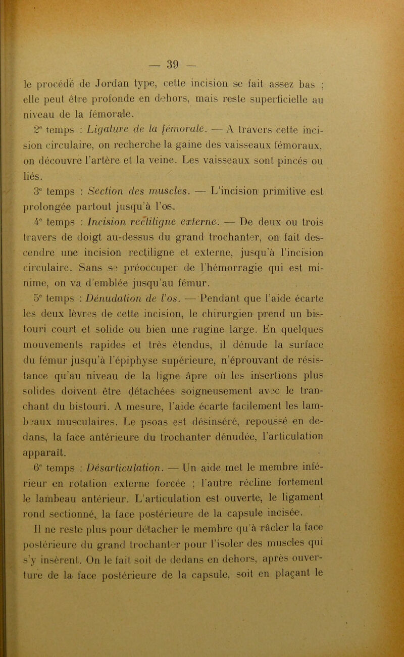 le procédé de Jordan type, celte incision se fait assez bas ; elle peut être profonde en dehors, mais reste superficielle au niveau de la fémorale. 2e temps : Ligature de la fémorale. — A travers cette inci- sion circulaire, on recherche la gaine des vaisseaux fémoraux, on découvre l’artère et la veine. Les vaisseaux sont pincés ou liés. 3e temps : Section des muscles. — L’incisioni primitive est prolongée partout jusqu’à l’os. 4e temps : Incision rectiligne externe. — De deux ou trois travers de doigt au-dessus du grand trochanter, on fait des- cendre une incision rectiligne et externe, jusqu’à l’incision circulaire. Sans se préoccuper de l'hémorragie qui est mi- nime, on va d’emblée jusqu’au fémur. 5e temps : Dénudation de l'os. — Pendant que l’aide écarte les deux lèvres de cette incision, le chirurgien prend un bis- touri court et solide ou bien une rugine large. En quelques mouvements rapides et très étendus, il déniude la surface du fémur jusqu’à l’épiphyse supérieure, n’éprouvant de résis- tance qu’au niveau de la ligne âpre où les insertions plus solides doivent être détachées soigneusement avec le tran- chant du bistouri. A mesure, l’aide écarte facilement les lam- beaux musculaires. Le psoas est désinséré, repoussé en de- dans, la face antérieure du trochanter dénudée, l’articulation apparaît. 6e temps : Désarticulation. — Un aide met le membre infé- rieur en rotation externe forcée ; l’autre récline fortement le lambeau antérieur. L’articulation est ouverte, le ligament rond sectionné,, la face postérieure de la capsule incisée. il ne reste plus pour détacher le membre qu’à racler la face postérieure du grand trochanter pour l’isoler des muscles qui s’y insèrent. On Je fait soit de dedans en dehors, après ouver- ture de la face postérieure de la capsule, soit en plaçant le