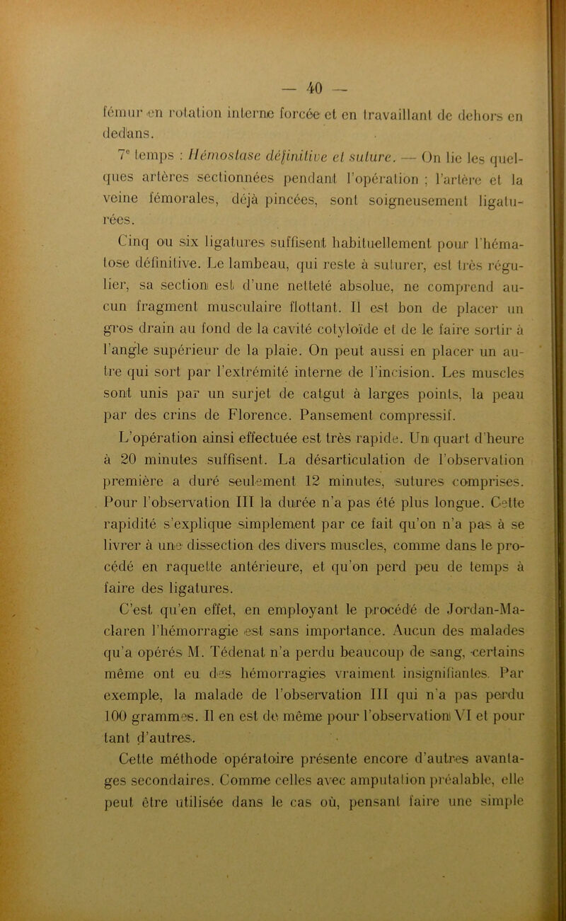 fémur en rotation interne forcée et en travaillant de dehors en dedans. 7° temps : Hémostase définitive et suture. — On lie les quel- ques artères sectionnées pendant l’opération ; l’artère et la veine fémorales, déjà pincées, sont soigneusement ligatu- rées. Cinq ou six ligatures suffisent habituellement pour l'héma- tose définitive. Le lambeau, qui reste à suturer, est très régu- lier, sa section est- d’une netteté absolue, ne comprend au- cun fragment musculaire flottant. Il est bon de placer un gros drain au fond de la cavité cotyloïde et de le faire sortir à l’angle supérieur de la plaie. On peut aussi en placer un au- tre qui sort par l’extrémité interne de l’incision. Les muscles sont unis par un surjet de catgut à larges points, la peau par des crins de Florence. Pansement compressif. L’opération ainsi effectuée est très rapide. Un quart d'heure à 20 minutes suffisent. La désarticulation de l’observation première a duré seulement 12 minutes, sutures comprises. Pour l’observation III la durée n’a pas été plus longue. Cette rapidité s’explique simplement par ce fait qu’on n’a pas à se livrer à une dissection des divers muscles, comme dans le pro- cédé en raquette antérieure, et qu’on perd peu de temps à faire des ligatures. C’est qu’en effet, en employant le procédé de Jordan-Ma- claren l’hémorragie est sans importance. Aucun des malades qu’a opérés M. Tédenat n’a perdu beaucoup de sang, -certains même ont eu des hémorragies vraiment insignifiantes. Par exemple, la malade de l’observation III qui n'a pas perdu 100 grammes. Il en est de même pour l'observation! VI et pour tant d’autres. Cette méthode opératoire présente encore d’autres avanta- ges secondaires. Comme celles avec amputation préalable, elle peut être utilisée dans le cas où, pensant faire une simple