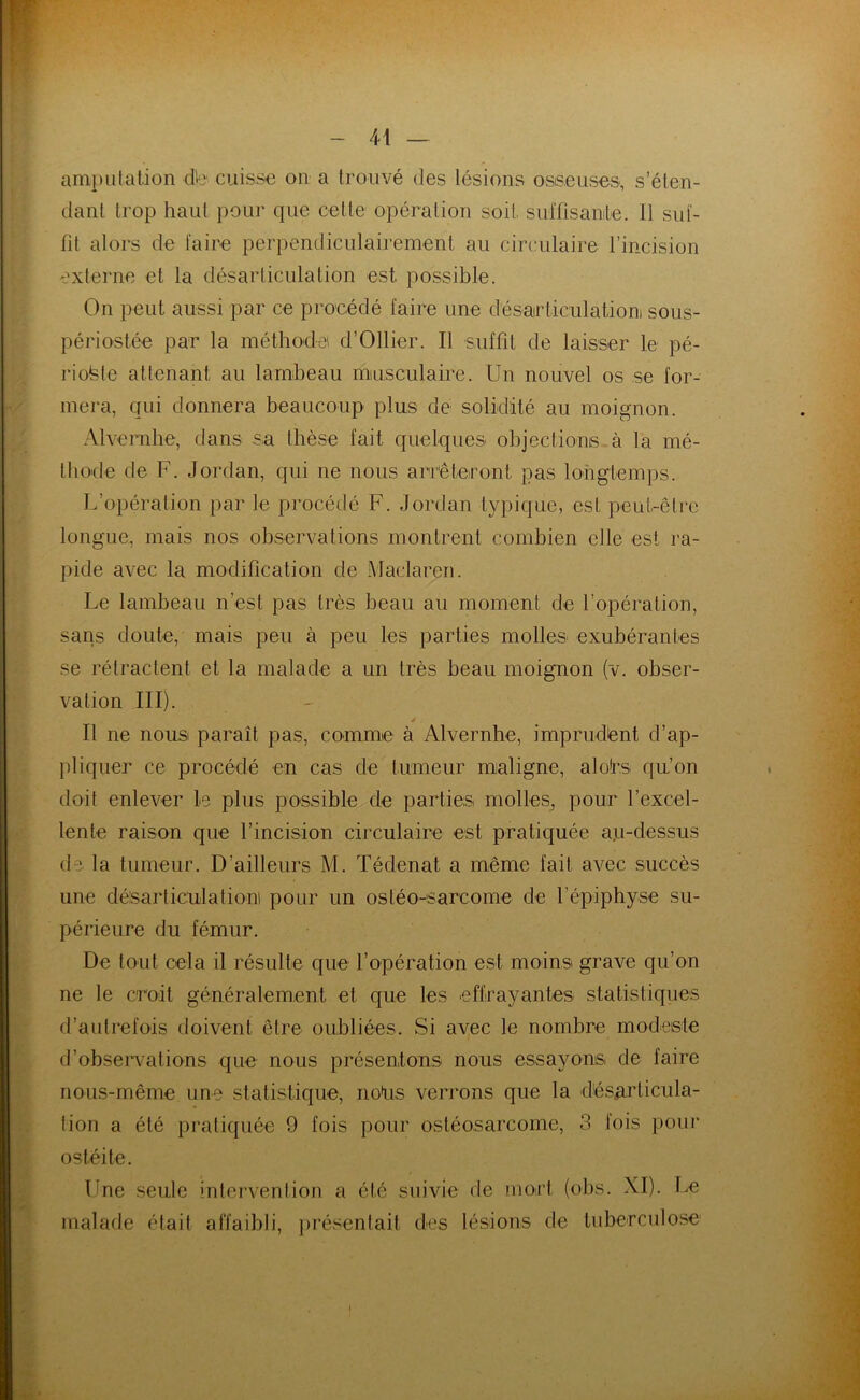 amputation d'e cuisse on a trouvé des lésions osseuses, s’éten- dant trop haut pour que celte opération soit, suffisante. Il suf- fit alors de faire perpendiculairement au circulaire l’incision externe et la désarticulation est possible. On peut aussi par ce procédé faire une désarticulation! sous- périostée par la méthode d’Ollier. Il suffit de laisser le pé- riofete attenant au lambeau musculaire. Un nouvel os se for- mera, qui donnera beaucoup plus de solidité au moignon. Alvernhe, dans sa thèse fait quelques objections à la mé- thode de F. Jordan, qui ne nous arrêteront, pas longtemps. L’opération par le procédé F. Jordan typique, est peut-être longue, mais nos observations montrent combien elle est ra- pide avec la modification de Maclaren. Le lambeau n’est pas très beau au moment de l’opération, sans doute, mais peu à peu les parties molles exubérantes se rétractent et la malade a un très beau moignon (v. obser- vation III). y Il ne nous paraît pas, comme à Alvernhe, imprudent d’ap- pliquer ce procédé en cas de tumeur maligne, alotrs qu’on doit enlever Le plus possible de parties molles, pour l’excel- lente raison que l’incision circulaire est pratiquée a.u-dessus de la tumeur. D’ailleurs M. Tédenat a même fait avec succès une désarticulation pour un ostéo-sarcome de l’épiphyse su- périeure du fémur. De tout cela il résulte que l’opération est moins grave qu’on ne le croit généralement et que les effrayantes statistiques d’autrefois doivent être oubliées. Si avec le nombre modeste d’observations que nous présentons nous essayons, de faire nous-même une statistique, noUs verrons que la désarticula- tion a été pratiquée 9 fois pour ostéosarcome, 3 fois pour ostéite. Une seule intervention a été suivie de mort (obs. XI). Le malade était affaibli, présentait des lésions de tuberculose
