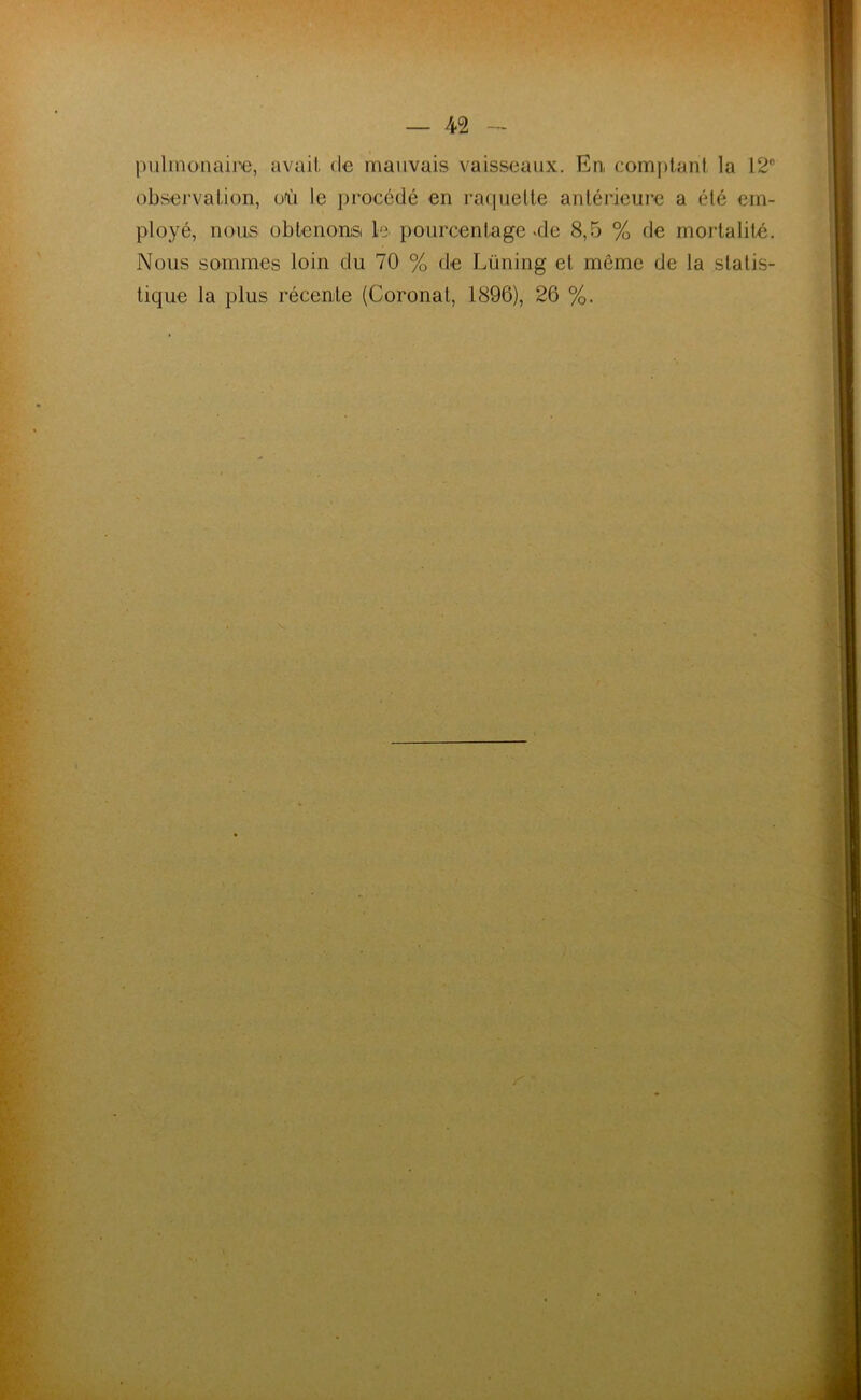 pulmonaire, avait de mauvais vaisseaux. En, comptant la 12° observation, où le procédé en raquette antérieure a été em- ployé, nous obtenons le pourcentage >de 8,5 % de mortalité. Nous sommes loin du 70 % de Lüning et même de la statis- tique la plus récente (Coronat, 1896), 26 %. r'