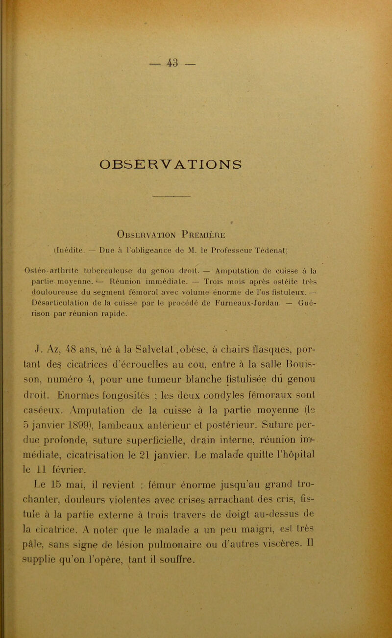 OBSKRV ATIONS Observation Première (Inédite. — Due à l’obligeance de M. le Professeur Tédenat) Ostéo-arthrite tuberculeuse du genou droit. — Amputation de cuisse â la partie moyenne. — Réunion immédiate. — Trois mois après ostéite très douloureuse du segment fémoral avec volume énorme de l’os fîstuleux. — Désarticulation de la cuisse par le procédé de Furneaux-Jordan. — Gué- rison par réunion rapide. J. Az, 48 ans, né à la Salvelat,obèse, à chairs flasques, por- tant des cicatrices d’écrouelles au cou, entre à la salle Bonis- son, numéro 4, pour une tumeur blanche fistulisée du genou droit. Enormes fongosités ; les deux condyles fémoraux sont caséeux. Amputation de la cuisse à la partie moyenne (le 5 janvier 1899), lambeaux antérieur et postérieur. Suture per- due profonde, suture superficielle, drain interne, réunion im- médiate, cicatrisation le 21 janvier. Le malade quitte l’hôpital le 11 février. Le 15 mai, il revient : fémur énorme jusqu’au grand tro- chanter, douleurs violentes avec crises arrachant des cris, fis- tule à la partie externe à trois travers de doigt au-dessus de la cicatrice. A noter que le malade a un peu maigri, est très pâle1, sans signe de lésion pulmonaire ou d’autres viscères. Il supplie qu’on l’opère, tant il souffre.