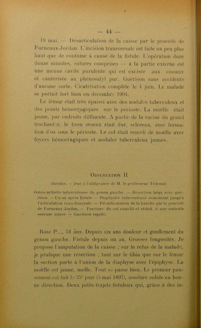 / 19 mai. — Désarticulation de la cuisse par le procédé de Furneaux-Jordan. L’incision transversale est faite un peu plus haut que de coutume à cause de la fistule. L’opération dure douze minutes, sutures comprises à la partie externe est une menue cavité purulente qui est excisée aux ciseaux et cautérisée au phénosalyl pur. Guérison sans accidents d’aucune sorte. Cicatrisation complète le 4 juin. Le malade se portait fort bien eru décembre 1904. Le fémur était très épaissi avec dès nodules tuberculeux et des points hémorragiques sur le périoste. La moelle était jaune, par endroits diffluente. A partir de la racine du grand trochanter, le tissu o'sseux était dur, scléreux, avec forma- tion d’os sous le périoste. Le1 col était remnli de moelle avec foyers hémorragiques et nodules tuberculeux jaunes. Observation II (Inédite. — Due à l’obligeance de M. le professeur Tédenat) Osléo-arthrite tuberculeuse du genou gauche. — Résection large avec, gué- rison. — Un an après fistule. — Diapbysite tuberculeuse remontant jusqu'à l’articulation coxo-fémorale. — Désarticulation de la hanche parle procédé de Furneaux-Jordan. — FracLure du col ramolli et réduit à une cuticule osseuse mince. — Uuerison rapide. Rose P..., 51 ans. Depuis six ans douleur et gonflement du genou gauche. Fistule depuis un an. Grosses fongosités. Je propose l’amputation de la cuisse ; sur le refus de la malade, je pratique une résection ; tant sur le tibia que sur le fémur la section porte à l'union de la diaphyse avec l’épiphyse. La mdëlle est jaune, molle. Tout se passe bien. Le premier pan- sement. col fait 1:> 35e jour (5 mai 1897), soudure solide en bon- ne direction. Deux petits trajets fistuleux qui, grâce à des in-