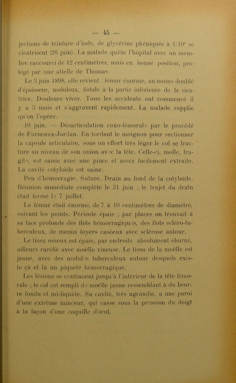 jections do teinture d’iode, de glycérine phéniquée à 1/10° se cicatrisent (26 juin). La malade quitte l’hôpital avec uni mem- bre raccourci de 12 centimètres, mais en bonne position, pro- tégé par une attelle de Thomas. Le 3 juin 1898, elle revient : fémur énorme, au moins doublé d’épaisseur, noduleux, fistule à la partie inférieure de la cica- trice. Douleurs vives. 'Tous les accidents ont commencé il y a 3 mois et s’aggravent rapidement. La malade supplie qu’on l’opère. 10 juin. — Désarticulation coxo-fémorale par le procédé de Furneaux-Jordan. En tordant le moignon pour sectionner la capsule articulaire, sous un effort très léger le col se frac- ture au niveau de son union avec la tête. Celle-ci, molle, fra- gile, est saisie avec une pince et assez facilement extraite. La cavité cotylo-ïde est saine. Peu d’hémorragie. Suture. Drain au fond de ta cotyloïde. Réunion immédiate complète le 21 juin ; le trajet du drain était fermé le 7 juillet. Le fémur était énorme, de 7 à 10 centimètres de diamètre, suivant les points. Périoste épais ; par places on trouvait à sa face profonde des îlots hémorragiques, des Îlots seléro-tu- herculeux, de menus foyers caséeux avec sclérose autour. Le tissu osseux est épais, par endroits absolument éburné, ailleurs raréfié avec moelle vineuse. Le tissu de la moelle est jaune, avec des nodules tuberculeux autour desquels exis- te çà et là un piqueté hémorragique. Les lésions se continuent jusqu’à l’intérieur de la tête fémo- rale ; le col est rempli de moelle jaune ressemblant à du beur- re fondu et mi-liquide. Sa cavité, très agrandie, a une paroi d’une extrême minceur, qui casse sous la pression du doigt à la façon d’une coquille d’œuf.