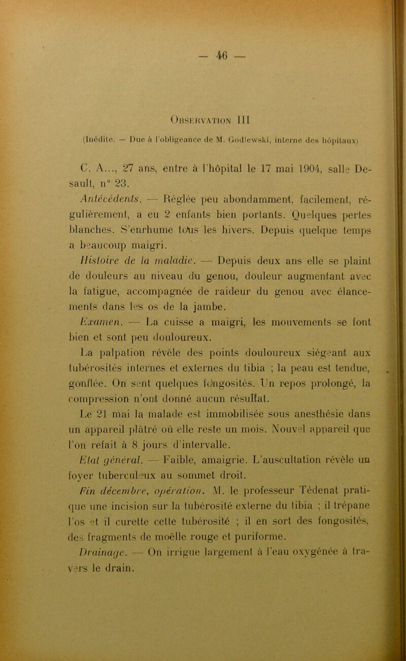 Observation IIJ (Inédile. — Due à l'obligeance de M. Godlewski, interne des hôpitaux) C. A..., 27 ans, entre à l’hôpital le 17 mai 1904, salle De- sault, n° 23. Antécécknls. — Réglée peu abondamment, facilement, ré- gulièrement, a eu 2 enfants bien portants. Quelques pertes blanches. S’enrhume têtus les hivers. Depuis quelque temps a beaucoup maigri. Histoire de la maladie. — Depuis deux ans elle se plaint de douleurs au niveau du genou, douleur augmentant avec la fatigue, accompagnée de raideur du genou avec élance- ments dans les os de la jambe. Examen. — La cuisse a maigri, les mouvements se font bien et sont peu douloureux. La palpation révèle des points douloureux siégeant aux tubérosités internes et externes du tibia ; la peau est tendue, gonflée. On sent quelques fo'ngosités. Un repos prolongé, la compression n’ont donné aucun résultat. Le 21 mai la maladie est immobilisée sous anesthésie dans un appareil plâtré où elle reste un mois. Nouvel appareil que l’on refait à 8 jours d’intervalle. Etal général. — Faible, amaigrie. L'auscultation révèle un foyer tuberculeux au sommet droit. Fin décembre, opération. M. le professeur Tédenat prati- que une incision sur la tubérosité externe du tibia ; il trépane l’os et il curette cette tubérosité ; il en sort des fongosités, des fragments de moelle rouge et puriforme. Drainage. — On irrigue largement à l’eau oxygénée à tra- vers le drain.