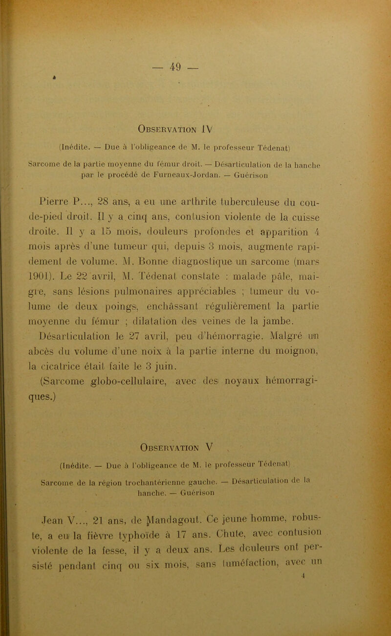 » Observation IV (Inédite. — Due à l’obligeance de M. le professeur Tédenat) Sarcome de la partie moyenne du fémur droit. — Désarticulation de la hanche par le procédé de Furneaux-Jordan. — Guérison Pierre P..., 28 ans, a eu une arthrite tuberculeuse du cou- de-pied droit. Il y a.cinq ans, contusion violente de la cuisse droite. Il y a 15 mois, douleurs profondes et apparition 4 mois après d’une tumeur qui, depuis 3 mois, augmente rapi- dement de volume. M. Bonne diagnostique un sarcome (mars 1901). Le 22 avril, M. Tédenat constate : malade pâle, mai- gre, sans lésions pulmonaires appréciables ; tumeur du vo- lume de deux poings, enchâssant régulièrement la partie moyenne du fémur ; dilatation des veines de la jambe. Désarticulation le 27 avril, peu d’hémorragie. Malgré un abcès du volume d’une noix à la partie interne du moignon, la cicatrice était faite le 3 juin. (Sarcome globo-cellulaire, avec des noyaux hémorragi- ques.) Observation V (Inédite. — Due à l’obligeance de M. le professeur Tédenat) Sarcome de la région trochantérienne gauche. — Désarticulation de la hanche. — Guérison Jean V..., 21 ans, de jdandagout. Ce jeune homme, robus- te, a eui la fièvre typhoïde à 17 ans. Chute, avec contusion violente de la fesse, il y a deux ans. Les douleurs ont pei- sislé pendant cinq ou six mois, sans luméiaclion, a vu un i