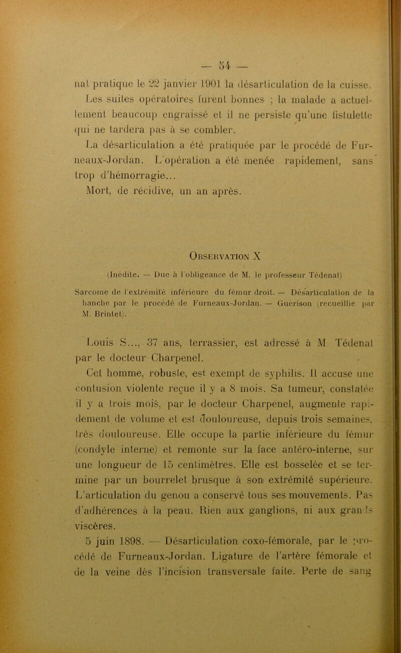 nal pratique le 22 janvier 1901 la désarticulation de la cuisse. Les suites opératoires lurent bonnes ; la malade a actuel- lement beaucoup engraissé et il ne persiste qu’une fistulette qui ne tardera pas à se combler. La désarticulation a été pratiquée par le procédé de Fur- neaux-Jordan. L'opération a été menée rapidement, sans trop d’hémorragie... Mort, de récidive, un an après. Observation X (Inédile. — Due à l'obligeance de M. le professeur Tcdenat) Sarcome de l'extrémité inférieure du fémur droit. — Désarticulation de la hanche par le procédé de Furneaux-Jordan. — Guérison (recueillie par M. Brintel). Louis S..., 37 ans, terrassier, est adressé à M Tédenal par le docteur Charpenel. Cet homme, robuste, est exempt de syphilis. Il accuse une contusion violente reçue il y a 8 mois. Sa tumeur, conslalée il y a trois mois, par le docteur Charpenel, augmente rapi- dement de volume et est douloureuse, depuis trois semaines, très douloureuse. Elle occupe la partie inférieure du fémur (condyle interne) et remonte sur la face antéro-interne, sur une longueur de 15 centimètres. Elle est bosselée et se ter- mine par un bourrelet brusque à son extrémité supérieure. L’articulation du genou a conservé tous ses mouvements. Pas d’adhérences à la peau. Rien aux ganglions, ni aux grands viscères. 5 juin 1898. — Désarticulation coxo-fémorale, par le pro- cédé de Furneaux-Jordan. Ligature de l’artère fémorale et de la veine dès l’incision transversale faite. Perte de sang