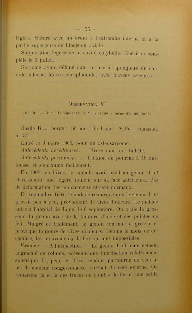 légère. Suture avec un drain à l'extrémité interne et à la partie supérieure de l'incision axiale. Suppuration légère de la cavité cotyloïde. Guérison com- plète le 3 juillet. Sarcome ayant débuté dans le massif spongieux du con- dyle interne. Masse encéphaloïde, avec travées osseuses. A Observation XI (Inédite. — Due à l’obligeance de M. Guiraud, interne des hôpitaux) Basile B..., berger, 56 ans, de Lunel. Salle Boutsson, n° 30. Entré le 9 mars 1905, pour un ostéosarcome. Antécédents héréditaires. — Frère mort du diabète. Antécédents personnels. — Fluxion de poitrine à 48 ans, tousse et s’enrhume facilement. En 1903, en hiver, le malade avait froid au genou droit et ressentait une légère douleur sur sa face antérieure. Pas de déformation, les mouvements étaient normaux. En septembre 1904, le malade remarque que le genou droit grossit peu à peu, provoquant de vives douleurs. Le malade entre à l’hôpita'1 de Lunel le 6 septembre. On traite la gros- seur du genou avec de la teinture d’iode et des pointes de feu. Malgré ce traitement, le genou continue à grossir et provoque toujours de vives douleurs. Depuis le mois de dé- cembre, les mouvements de flexion sont impossibles. Examen. — A l’inspection. — Le genou droit, énormément augmenté de volume, présente une tuméfaction relativement sphérique. La peau est lisse, tendue, parcourue de vénosi- tés de couleur rouge-violacée, surtout du côté externe. On remarque çà et là des traces de pointes de feu et une petite