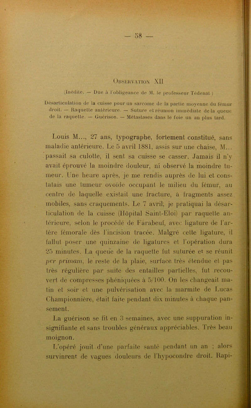 (Inédite. — Duc à I obligeance de M. le professeur Tédenat ) Désarticulation de la cuisse pour un sarcome de la partie moyenne du fémur droit. — Raquette antérieure. — Suture et réunion immédiate delà queue de la raquette. — Guérison. — Métastases dans le foie un an plus tard. Louis M..., 27 ans, typographe, fortement constitué, sans maladie antérieure. Le 5 avril 1881, assis sur une chaise, M... passait sa culotte, il sent sa cuisse se casser. Jamais il n’y avait éprouvé la moindre douleur, ni observé la moindre tu- meur. Une heure après, je me rendis auprès de lui et cons- tatais une tumeur ovoïde occupant le milieu du fémur, au centre de laquelle existait une fracture, à fragments assez mobiles, sans craquements. Le 7 avril, je pratiquai la désar- ticulation de la cuisse (Hôpital Saint-Eloi) par raquette an- térieure, selon le procédé de Farabeuf, avec ligature de l’ar- tère fémorale dès l’incision tracée. Malgré cette ligature, il fallut poser une quinzaine de ligatures et l’opération dura 25 minutes. La queue de la raquette fut suturée et se réunit per primam, le reste de la plaie, surface très étendue et pas très régulière par suite des entailles partielles, fut recou- vert de compresses phéniquées à 5/100. On les changeait ma- tin et soir et une pulvérisation avec la marmite de Lucas Championnière, était faite pendant dix minutes à chaque pan- sement. La guérison se fit- en 3 semaines, avec une suppuration in- signifiante et sans troubles généraux appréciables. Très beau moignon. L’opéré jouit d’une parfaite santé pendant un an ; alors survinrent de vagues douleurs de l’hypocondre droit. Rapi-