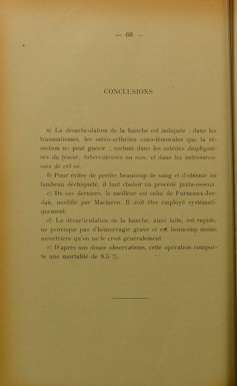 — GO CONCLUSIONS et) La désarticulation de la hanche est indiquée : dans les traumatismes, les o'stéo-arthrites coxo-fémorales que la ré- section ne peut guérir ; surtout dans les ostéites cliaphysai- res du fémur, tuberculeuses ou non, et dans les ostéosarco- mes de cel os. b) Pour éviter de perdre beaucoup de sang et d’obtenir un lambeau déchiqueté, il faut choisir un procédé juxla-osseux. c) De ces derniers, le meilleur est celui de Furneaux-Jor- dan, modifié par Maclaren. Il doit être employé systémati- quement. d) La désariiculalion de la hanche, ainsi laite, est rapide, ne provoque pas d’hémorragie grave et es?l beaucoup moins meurtrière qu’on ne le croit généralement. e) D’après nos douze observations, cette opération compor- te une mortalité de 8.5 %.
