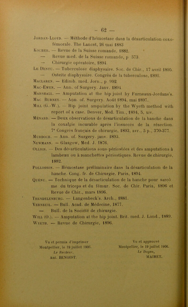 Jordan-Lloyd. — Méthode d’hémostase dans la désarticulation coxo- fémorale. The Lancet, 26 mai 1883 Kocher. — Revue de la Suisse romande, 1882. — Revue med. de la Suisse romande, p 573. — Chirurgie opératoire, 1894. Le Dentu. — Tuberculose diaphysaire. Soc. de Chir., 17 avril 1895. — Osteite diaphysaire. Congrès de la tuberculose, 1898. Maclaren. — Edimb. med. Jorn., p 992 Mac-Ewen. — Ann. ofSurgery. Janv. 1894. Marshall. — Amputation at Ihe hip joint by Furneaux-Jordans’s. Mac Burney. — Ann. of. Surgery. Août 1894, mai 1897. Mill (G.-W.). — Hip joint amputation by the Wyeth method with report of a case. Denver, Med. Tim., 1894, 5, xiv. Ménard. — Deux observations de désarticulation de la hanche dans la coxalgie incurable après l’insuccès de la résection. 7e Congrès français de chirurgie, 1893, avr., 5 p., 370-377. Murdoch. — Ann. of. Surgery. janv. 1893. Newmann. — Glasgow, Med. J. 1876. Ollier. — Des désarticulations sous-périostées et des amputations à lambeau ou à manchettes périostiques. Revue de chirurgie, 1882. Pollosson. — Hémostase préliminaire dans la désarticulation de la hanche. Cong. fr. de Chirurgie. Paris, 1894. Quénu. — Technique de la désarticulation de la hanche pour sarcô me du triceps et du fémur. Soc. de Chir. Paris, 1896 et Revue de Chir., mars 1896. Trendelenburg. — Langenbeck’s. Arch., 1881. Verneuil. — Bull. Acad, de Médecine, 1877. — Bull, de la Société de chirurgie. Will (O.). — Amputation at the hip joint. Brit. med. J. Lond., 1889. Wyeth. — Revue de Chirurgie, 1896. Vu et permis d’imprimer Montpellier, le 19 juillet 1906. Le Recteur, Ant. BENOIST. Vu et approuvé Montpellier, le 19 juillet 1906. Le Doyen, MAIRET.