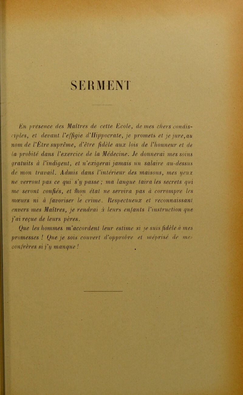 SERMENI En présence des Maîtres de cette Ecole, de mes chers condis- ciples, et devant l’effigie d’Hippocrate, je promets et je jure,au nom de l’Iitre suprême, d’être fidèle aux lois de l’honneur et de la probité dans l’exercice de la Médecine. Je donnerai mes soins gratuits à l’indigent, et n’exigerai jamais un salaire au-dessus de mon travail. Admis dans l’intérieur des maisons, mes yeux ne verront pas ce qui s’y passe; ma langue taira les secrets qui me seront confiés, et fhon état ne servira pas à corrompre les moeurs ni à favoriser le crime. Hespectueux et reconnaissant envers mes Maîtres, je rendrai à leurs enfants l’instruction que fai reçue de leurs pères. Que les hommes m’accordent leur estime si je suis fidèle à mes promesses ! Que je sois couvert d’opprobre et méprisé de me> confrères si j’y manque !