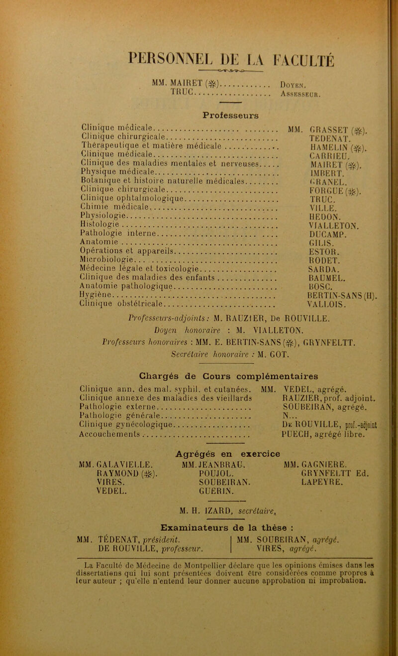 PERSONNEL DE LA FACULTÉ — MM. MAIREÏ [^) Doïbn. AssKssEun. Professeurs Clinique médicale Clinique chirurgicale Thérapeutique et matière médicale Clinique médicale Clinique des maladies mentales et nerveuses Physique médicale Botanique et histoire naturelle médicales Clinique chirurgicale Clinique ophtalmologique Chimie médicale, Physiologie Histologie Pathologie interne Anatomie Opérations et appareils Microbiologie... Médecine légale et toxicologie Clinique des maladies des enfants Anatomie pathologique Hygiène Clinique obstétricale Vrofcsseurs-adjoints : M. RAUZIER, De ROUVILLE. Doyen honoraire : M. VIALLETON. Professeurs honoraires : MM. E. BERTIN-SANS (^), CRYiNFELTT. Secrétaire honoraire : M. GOT. MM. GRASSET (fé). TE H EN AT. HAMELIN (^). CARRIEU. MAIRET (^). IMBERT. CHANEL. FORGüEi:^). TRUC. VILLE. HEÜON. VIALLETON. DUCAMP. GILIS. ESTOB. RODET. SARDA. BAÜMEL. BOSC. BERTIN-SANS(H). VALLOIS. Chargés de Cours complémentaires Clinique ann. des mal. .syphil. et cutanées. MM. VEDEL, agrégé. Clinique annexe des maladies des vieillards RAUZIER, prof, adjoint. Pathologie externe SOUBElRAiN, agrégé. Pathologie générale N... Clinique gynécologique üe ROUVILLE, prof.-adjoinl Accouchements PUECH, agrégé libre. Agrégés en exercice MM.GALAVIELLE. MM. JEANBRAU. MM. GAGNIERE. RAYMOND (#). POUJOL. GRYNFELTT Ed. VIRES. SOUBEIRAN. LAPEYRE. VEDEL. GUERIN. M. H. IZARD, secrétaire^ Examinateurs de la thèse : MM. TÉDENAT, pj’és/cîenL MM. SOUBEIRAN, DE ROUVILLE, professeur. VIRES, agrégé. La Faculté de Médecine de Montpellier déclare que les opinions émises dans les dissertatiens qui lui sont présentées doivent être considérées coniine propres à leur auteur ; qu’elle n’entend leur donner aucune approbation ni improbation.